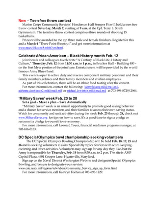 New – Teen free throw contest
Marine Corps Community Services’ Henderson Hall Semper Fit will hold a teen free
throw contest Saturday, March 7, starting at 9 a.m. at the Cpl. Terry L. Smith
Gymnasium. The teen free throw contest comprises three rounds of shooting 15
basketballs.
Prizes will be awarded to the top three male and female finishers. Register for this
and a March 4 “Three Point Shootout” and get more information at
www.mccsHH.com/SmithGym.html.
CelebrateAfrican American – Black History month Feb.12
Join friends and colleagues to celebrate “A Century of Black Life, History and
Culture,” Thursday, Feb. 12 from 11:30 a.m. to 1 p.m., in Brucker Hall – Building 400 –
on the Fort Myer portion of the joint base. Entertainment will be provided by the world
famous Army Blues Band.
This event is open to active duty and reserve component military personnel and their
family members, retirees and their family members and civilian employees.
As part of this celebration, there will be an ethnic food tasting after the concert.
For more information, contact the following: kenny.h.kang.mil@mail.mil,
adrienne.d.robinson2.mil@mail.mil or michael.l.swinton.mil@mail.mil at 703-696-8729/2964.
‘Military Saves’week Feb.23 to 28
Set a goal – Make a plan – Save Automatically
“Military Saves” week is an annual opportunity to promote good saving behavior
and a chance for service members and their families to assess their own saving status.
Watch for community and unit activities during the week Feb. 23 through 28, check out
www.MilitarySaves.org for tips on how to save. It’s a good time to sign a pledge or
recommit a pledge to yourself to save money.
For more information, call Leonard Toyer, financial readiness program manager, at
703-696-0163.
DC SpecialOlympics bowlchampionship seekingvolunteers
The DC Special Olympics Bowling Championship will be held Feb. 18, 19, 25 and
26 and is seeking volunteers to assist Special Olympics bowlers with score-keeping,
escorting and other activities. Volunteers may sign up for any day they like, but the
Army is responsible for Thursday, Feb. 19 from 8:30 a.m. to 2 p.m. The site is AMF
Capital Plaza, 4601 Cooper Lane, Hyattsville, Maryland.
Sign up on the Naval District Washington Website and designate Special Olympics
Bowling, and be sure to designate your service:
www.cnic.navy.mil/regions/ndw/about/community_Service_sign_up_form.html.
For more information, call Kathryn Feehan at 703-696-1229.
 