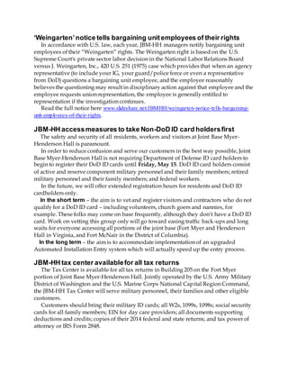 ‘Weingarten’notice tells bargaining unitemployees of their rights
In accordance with U.S. law, each year, JBM-HH managers notify bargaining unit
employees of their “Weingarten” rights. The Weingarten right is based on the U.S.
Supreme Court's private sector labor decision in the National Labor Relations Board
versus J. Weingarten, Inc., 420 U.S. 251 (1975) case which provides that when an agency
representative (to include your IG, your guard/police force or even a representative
from DoD) questions a bargaining unit employee, and the employee reasonably
believes the questioning may result in disciplinary action against that employee and the
employee requests union representation, the employee is generally entitled to
representation if the investigation continues.
Read the full notice here www.slideshare.net/JBMHH/weingarten-notice-tells-bargaining-
unit-employees-of-their-rights.
JBM-HH accessmeasures to take Non-DoD ID card holdersfirst
The safety and security of all residents, workers and visitors at Joint Base Myer-
Henderson Hall is paramount.
In order to reduce confusion and serve our customers in the best way possible, Joint
Base Myer-Henderson Hall is not requiring Department of Defense ID card holders to
begin to register their DoD ID cards until Friday, May 15. DoD ID card holders consist
of active and reserve component military personnel and their family members; retired
military personnel and their family members; and federal workers.
In the future, we will offer extended registration hours for residents and DoD ID
cardholders only.
In the short term – the aim is to vet and register visitors and contractors who do not
qualify for a DoD ID card – including volunteers, church goers and nannies, for
example. These folks may come on base frequently, although they don’t have a DoD ID
card. Work on vetting this group only will go toward easing traffic back-ups and long
waits for everyone accessing all portions of the joint base (Fort Myer and Henderson
Hall in Virginia, and Fort McNair in the District of Columbia).
In the long term – the aim is to accommodate implementation of an upgraded
Automated Installation Entry system which will actually speed up the entry process.
JBM-HH tax center availablefor all tax returns
The Tax Center is available for all tax returns in Building 205 on the Fort Myer
portion of Joint Base Myer-Henderson Hall. Jointly operated by the U.S. Army Military
District of Washington and the U.S. Marine Corps National Capital Region Command,
the JBM-HH Tax Center will serve military personnel, their families and other eligible
customers.
Customers should bring their military ID cards; all W2s, 1099s, 1098s; social security
cards for all family members; EIN for day care providers; all documents supporting
deductions and credits; copies of their 2014 federal and state returns; and tax power of
attorney or IRS Form 2848.
 