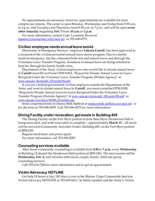 No appointments are necessary; however, appointments are available for more
complex tax returns. The center is open Monday, Wednesday and Friday from 8:30 a.m.
to 4 p.m. and Tuesdays and Thursdays from 8:30 a.m. to 7 p.m., and will be open every
other Saturday beginning Feb. 7 from 10 a.m. to 2 p.m.
For more information, contact Capt. Lynmarie Rivera at
lynmarie.riveramartinez.mil@mail.mil or 703-696-0771.
Civilian employee needsannualleave assist
Directorate of Emergency Services’ employee Latonia Carroll, has been approved as
a recipient of the civilian personnel annual leave donor program. Due to a family
medical emergency, she has exhausted both sick and annual leave, and through the
Voluntary Leave Transfer Program, donations of annual leave are being solicited to
help her through her family health crisis.
Department of the Army civilian employees who would like to donate annual leave
to Carroll must fill out Form OPM 630A, "Request to Donate Annual Leave to Leave
Recipient Under the Voluntary Leave Transfer Program (Within Agency)" at
www.opm.gov/forms/pdf_fill/opm630a.pdf.
If you are a federal government civilian employee outside the Department of the
Army and want to donate annual leave to Carroll, you must complete OPM 630B,
"Request to Donate Annual Leave to Leave Recipient Under the Voluntary Leave
Transfer Program (Outside Agency)" at www.opm.gov/forms/pdf_fill/opm630b.pdf or
www.opm.gov/oca/leave/HTML/formindx.asp.
Send completed forms to Donna Belk-Stafford at donna.m.belk-stafford.civ@mail.mil or
fax the form to 703-696-0879. Call 703-696-0275 for more information.
Dining Facility under renovation; getmeals in Building 405
The Dining Facility on the Fort Myer portion of Joint Base Myer-Henderson Hall is
being renovated, and until renovation is complete – approximately March 15 – all meals
will be served in Community Activities Center, Building 405, on the Fort Myer portion
of JBM-HH.
Regular meal times and prices apply.
For more information, call 703-696-2087.
Counseling services available
After hours community counseling is available from 4:30 to 7 p.m. every Wednesday
in Building 12 aboard the Henderson Hall portion of JBM-HH. The next session will be
Wednesday, Feb. 4, and includes individual, couple, family, child and group
counseling services.
Call 703-614-7204 for more information and to get an appointment.
Victim Advocacy HOTLINE
Get help 24 hours a day/365 days a year at the Marine Corps Community Services
Victim Advocacy HOTLINE at 703-693-6611. Se habla español; and the Army’s Victim
 