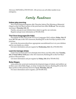 Advocacy HOTLINE at 703-919-1611. All services can call either number in an
emergency.
Family Readiness
Indoor play morning
New Parent Support programs offer Thursday Indoor Play Morning at Memorial
Chapel on the Fort Myer portion of the joint base from 10 to 11:30 a.m. The next play
morning is Thursday, Feb. 12.
Parents, care givers and children from infant to age five are welcome.
Register and get more information at 703-696-3512.
The 5 love languages(for kids)
Pre-register for this class on the Five Love Languages: Kid’s edition, Friday, Feb. 13
from 10 to 11 a.m. in the ACS classroom, Building 201 on the Fort Myer portion of the
joint base.
Join in the discussion about how appropriate unconditional love is to your children
and to your family as a whole.
Get more information and pre-register by Wednesday, Feb. 11 at 703-696-3512.
Learn to manage stress
Learn ways to lessen and even eliminate stress from your life at this class Tuesday,
Feb. 17 from 9:30 to 11:30 a.m. in the ACS classroom, Building 201 on the Fort Myer
portion of the joint base.
Get more information and pre-register by Friday, Feb. 13 at 703-696-3512.
Baby Stages
Learn about the social and emotional development stages of infants and toddlers up
to three years old at Baby Stages, at Army Community Service, Building 201 on the Fort
Myer portion of the joint base from 1 to 3 p.m. Thursday, Feb. 19.
For more information and to register, call 703-696-3512.
 