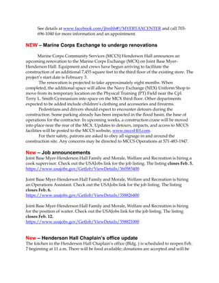 See details at www.facebook.com/jbmhh#!/MYERTAXCENTER and call 703696-1040 for more information and an appointment.

NEW – Marine Corps Exchange to undergo renovations
Marine Corps Community Services (MCCS) Henderson Hall announces an
upcoming renovation to the Marine Corps Exchange (MCX) on Joint Base MyerHenderson Hall. Equipment and crews have begun arriving to facilitate the
construction of an additional 7,455 square feet to the third floor of the existing store. The
project’s start date is February 3.
The renovation is projected to take approximately eight months. When
completed, the additional space will allow the Navy Exchange (NEX) Uniform Shop to
move from its temporary location on the Physical Training (PT) Field near the Cpl.
Terry L. Smith Gymnasium into space on the MCX third floor. Other departments
expected to be added include children’s clothing and accessories and firearms.
Pedestrians and drivers should expect to encounter detours during the
construction. Some parking already has been impacted in the flood basin, the base of
operations for the contractor. In upcoming weeks, a construction crane will be moved
into place near the rear of the MCX. Updates to detours, impacts, and access to MCCS
facilities will be posted to the MCCS website, www.mccsHH.com.
For their safety, patrons are asked to obey all signage in and around the
construction site. Any concerns may be directed to MCCS Operations at 571-483-1947.

New – Job announcements
Joint Base Myer-Henderson Hall Family and Morale, Welfare and Recreation is hiring a
cook supervisor. Check out the USAJobs link for the job listing. The listing closes Feb. 5.
https://www.usajobs.gov/GetJob/ViewDetails/360583400
Joint Base Myer-Henderson Hall Family and Morale, Welfare and Recreation is hiring
an Operations Assistant. Check out the USAJobs link for the job listing. The listing
closes Feb. 6.
https://www.usajobs.gov/GetJob/ViewDetails/358826400
Joint Base Myer-Henderson Hall Family and Morale, Welfare and Recreation is hiring
for the position of waiter. Check out the USAJobs link for the job listing. The listing
closes Feb. 12.
https://www.usajobs.gov/GetJob/ViewDetails/358821000

New – Henderson Hall Chaplain’s office update
The kitchen in the Henderson Hall Chaplain’s office (Bldg. ) is scheduled to reopen Feb.
7 beginning at 11 a.m. There will be food available; donations are accepted and will be

 