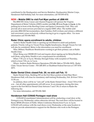 contributed to the Headquarters and Service Battalion, Headquarters Marine Corps,
Henderson Hall birthday ball. For more information, call 703-693-4732.

NEW – Mobile DMV to visit Fort Myer portion of JBM-HH
The JBM-HH Army Career and Alumni Program will sponsor the Virginia
Department of Motor Vehicles (DMV) mobile unit Feb. 25 from 9 a.m. to 4 p.m. in the
parking lot in front of the Bowling Center and Spates Community Club. They will
provide all or most services provided at a regular DMV office. The mobile until
provides JBM-HH Servicemembers, their Families, DoD civilians and retirees a different
and convenient venue exclusively without having to go to a regular office. For more
information call 703-696-9603.

Rader Clinic opens enrollment to adults, children
Andrew Rader Health Clinic is opening up enrollment to adult and pediatric
patients. Priority will go to Tricare Prime eligible beneficiaries, though Tricare For Life
will also be considered. Below is the information you need for enrollment:
Who: Military Healthcare Beneficiaries wanting to get their primary care at Rader
Health Clinic
What: Bring your DEERS ID Card and inquire about signing up for RelayHealth as
well (Note: using Relay Health is not a requirement for enrollment)
When: 7:30 a.m. to 4 p.m. Monday through Friday with exception of Thursday,
which is from 7:30 a.m. to 3 p.m.
Where: Andrew Rader Business Operations (703-696-3464 or 703-696-3452) , Rader
Clinic Tricare Service Center - 703-248-2831 or Healthnet Federal Services at 1-877-8742273.

Rader Dental Clinic closed Feb. 26; no sick call Feb. 13
Rader Dental Clinic, Building 525 on the Fort Myer portion of Joint Base MyerHenderson Hall, will close for mandatory staff training Wednesday, Feb. 26 from 7:30 to
11:30 a.m.
In addition, there will be no “sick call” at the Rader Dental Clinic – from 7:30 to 9:30
a.m. – but all other appointments will still occur. In an emergency during this time,
report to the Fort Belvoir Dental Clinic between 7 and 7:30; or return to Rader the
following day.
For more information, call 703-696-3460.

Henderson Hall CONAD Pentagon road show
CONAD (Consolidated Administration) will be conducting a road show at the
Pentagon every Wednesday unless otherwise advised. The road show will be located in
Room 4B548 (Division of Public Affairs Conference Room) from 9 a.m. to 2 p.m.
CONAD will continue with the road shows every Wednesday at the same location in
order to provide administrative support for the Marines who work in the Pentagon.

 