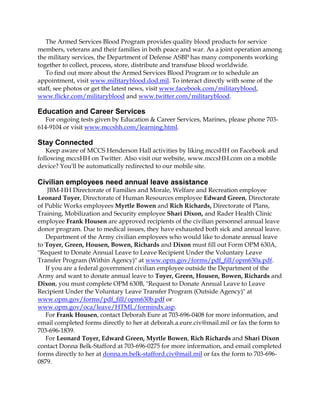 The Armed Services Blood Program provides quality blood products for service
members, veterans and their families in both peace and war. As a joint operation among
the military services, the Department of Defense ASBP has many components working
together to collect, process, store, distribute and transfuse blood worldwide.
To find out more about the Armed Services Blood Program or to schedule an
appointment, visit www.militaryblood.dod.mil. To interact directly with some of the
staff, see photos or get the latest news, visit www.facebook.com/militaryblood,
www.flickr.com/militaryblood and www.twitter.com/militaryblood.

Education and Career Services
For ongoing tests given by Education & Career Services, Marines, please phone 703614-9104 or visit www.mccshh.com/learning.html.

Stay Connected
Keep aware of MCCS Henderson Hall activities by liking mccsHH on Facebook and
following mccsHH on Twitter. Also visit our website, www.mccsHH.com on a mobile
device? You'll be automatically redirected to our mobile site.

Civilian employees need annual leave assistance
JBM-HH Directorate of Families and Morale, Welfare and Recreation employee
Leonard Toyer, Directorate of Human Resources employee Edward Green, Directorate
of Public Works employees Myrtle Bowen and Rich Richards, Directorate of Plans,
Training, Mobilization and Security employee Shari Dixon, and Rader Health Clinic
employee Frank Housen are approved recipients of the civilian personnel annual leave
donor program. Due to medical issues, they have exhausted both sick and annual leave.
Department of the Army civilian employees who would like to donate annual leave
to Toyer, Green, Housen, Bowen, Richards and Dixon must fill out Form OPM 630A,
"Request to Donate Annual Leave to Leave Recipient Under the Voluntary Leave
Transfer Program (Within Agency)" at www.opm.gov/forms/pdf_fill/opm630a.pdf.
If you are a federal government civilian employee outside the Department of the
Army and want to donate annual leave to Toyer, Green, Housen, Bowen, Richards and
Dixon, you must complete OPM 630B, "Request to Donate Annual Leave to Leave
Recipient Under the Voluntary Leave Transfer Program (Outside Agency)" at
www.opm.gov/forms/pdf_fill/opm630b.pdf or
www.opm.gov/oca/leave/HTML/formindx.asp.
For Frank Housen, contact Deborah Eure at 703-696-0408 for more information, and
email completed forms directly to her at deborah.a.eure.civ@mail.mil or fax the form to
703-696-1839.
For Leonard Toyer, Edward Green, Myrtle Bowen, Rich Richards and Shari Dixon
contact Donna Belk-Stafford at 703-696-0275 for more information, and email completed
forms directly to her at donna.m.belk-stafford.civ@mail.mil or fax the form to 703-6960879.

 