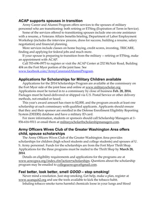 ACAP supports spouses in transition
Army Career and Alumni Program offers services to the spouses of military
personnel who are transitioning: both retiring or ETSing (Expiration of Term in Service).
Some of the services offered to transitioning spouses include one-on-one assistance
with a resume, a Veterans Affairs benefits briefing, Department of Labor Employment
Workshop (includes the interview process, dress for success, building a resume, salary
negotiation) and financial planning.
More services include classes on home buying, credit scores, investing, TRICARE,
finding and applying for federal jobs and much more.
If your spouse is preparing to transition from the military -- retiring or ETSing, make
an appointment with ACAP.
Call 703-696-0973 to register or visit the ACAP Center at 232 McNair Road, Building
404 on the Fort Myer portion of the joint base. See
www.facebook.com/ArmyCareerandAlumniProgram.

Applications for Scholarships for Military Children available
Applications for the 2014 Scholarships Program are available at the commissary on
the Fort Myer side of the joint base and online at www.militaryscholar.org.
Applications must be turned in to a commissary by close of business Feb. 28, 2014.
Packages must be hand-delivered or shipped via U.S. Postal Service or other delivery
methods, not emailed or faxed.
This year's award amount has risen to $2,000, and the program awards at least one
scholarship at each commissary with qualified applicants. Applicants should ensure
that they and their sponsor are enrolled in the Defense Enrollment Eligibility Reporting
System (DEERS) database and have a military ID card.
For more information, students or sponsors should call Scholarship Managers at 1856-616-9311 or email them at militaryscholar@scholarshipmanagers.com.

Army Officers Wives Club of the Greater Washington Area offers
child, spouse scholarships
The Army Officers Wives Club of the Greater Washington Area provides
scholarships for children (high school students and college students) and spouses of U.
S. Army personnel. Funds for the scholarships are from the Fort Myer Thrift Shop.
Applications for the three programs must be mailed to the Thrift Shop by March 28,
2014.
Details on eligibility requirements and applications for the programs are at
www.aowcgwa.org/index.cfm?action=scholarships. Questions about the scholarship
program may be emailed to collegeaowcgwa@gmail.com.

Feel better, look better, smell GOOD – stop smoking!
Never mind a resolution. Just stop smoking. Get help, make a plan, register at
www.ucanquit2.org and use the tools available to kick the tobacco habit.
Inhaling tobacco smoke turns harmful chemicals loose in your lungs and blood

 