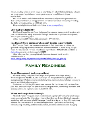 stream, sending toxins to every organ in your body. It’s a fact that smoking and tobacco
use cause cancer, heart disease, strokes, emphysema, bronchitis and airway
obstructions.
Talk to the Rader Clinic folks who have resources to help military personnel and
their family members. Get an appointment for tobacco cessation counseling by calling
the Rader appointment line at 1-855-227-6331.
Those not eligible to use Rader, check in at www.ucanquit2.org.

DSTRESS available 24/7
The United States Marine Corps challenges Marines and members of all services: win
your personal battles. Help is available through online chat or phone for anonymous,
peer-to-peer counseling 24/7.
Online chat is at DSTRESSLINE.com or call 1-877-476-7734.

Need help? Know someone who does? Suicide is preventable
The Veterans Crisis Line connects veterans and their loved ones in crisis with
qualified, caring Department of Veterans Affairs responders 24 hours a day, 7 days a
week, 365 days a year. For free, confidential support call 1-800-273-8255 and Press 1,
chat online, or send a text message to 838255.
More folks care than you might think. See some leaders’ public service
announcements at
www.armyg1.army.mil/hr/suicide/spmonth/leader_message_psa.asp.

Family Readiness
Anger Management workshops offered
Marine & Family Programs offers anger management workshops weekly,
Wednesdays from 9 to 11 a.m. The workshops are designed to teach eight tools for
managing anger. Participants may start at any time, but must attend all eight sessions to
receive a certificate of completion.
Sessions are in Building 12’s conference room on the Henderson Hall portion of the
joint base. The workshops are open to active duty personnel, their family members, and
military retirees. To register, please call 703-614-7204.

Stress workshops held Tuesdays
Marine & Family Programs offers workshops on coping with work and family stress
on an ongoing basis. The 12-session, evidence-based series, designed to teach strategies
for dealing with stressors, is held Tuesdays, from 2:30 to 4 p.m., in Bldg. 12’s conference
room on the Henderson Hall portion of the joint base. Topics include identifying
stressors, deep breathing and muscle relaxation, assertive communication, changing

 