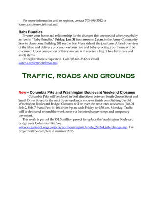 For more information and to register, contact 703-696-3512 or
karen.a.stpierre.ctr@mail.mil.

Baby Bundles
Prepare your home and relationship for the changes that are needed when your baby
arrives in “Baby Bundles,” Friday, Jan. 31 from noon to 2 p.m. in the Army Community
Service classroom, Building 201 on the Fort Myer side of the joint base. A brief overview
of the labor and delivery process, newborn care and baby-proofing your home will be
discussed. Upon completion of this class you will receive a bag of free baby care and
safety items.
Pre-registration is requested. Call 703-696-3512 or email
karen.a.stpierre.ctr@mail.mil.

Traffic, roads and grounds
New – Columbia Pike and Washington Boulevard Weekend Closures
Columbia Pike will be closed in both directions between South Queen Street and
South Orme Street for the next three weekends as crews finish demolishing the old
Washington Boulevard bridge. Closures will be over the next three weekends (Jan. 31Feb. 2, Feb. 7-9 and Feb. 14-16), from 9 p.m. each Friday to 4:30 a.m. Monday. Traffic
will be detoured around the work zone via the interchange ramps and temporary
pavement.
This work is part of the $51.5 million project to replace the Washington Boulevard
bridge over Columbia Pike. See
www.virginiadot.org/projects/northernvirginia/route_27-244_interchange.asp. The
project will be complete in summer 2015.

 