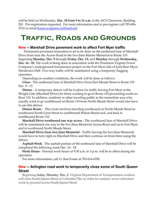 will be held on Wednesday, Dec. 18 from 9 to 11 a.m. in the ACS Classroom, Building
201. Pre-registration requested. For more information and to pre-register call 703-6963512 or email Karen.a.stpierre.ctr@mail.mil.

Traffic, Roads and Grounds
New -- Marshall Drive pavement work to affect Fort Myer traffic
Permanent pavement restoration is set to be done on the eastbound lane of Marshall
Drive from near the Access Road to the Iwo Jima Marine Memorial to Route 110
beginning Monday, Dec. 9 through Friday, Dec. 13, and Monday through Wednesday,
Dec. 16 - 18. The work is being done in association with the Dominion Virginia Power
Company’s underground transmission project on the Fort Myer side of Joint Base MyerHenderson Hall. Two-way traffic will be maintained using a temporary flagging
operation.
Depending on weather conditions, the work will be done as follows:
Close - The eastbound lane of Marshall Drive from East Meade Street to Route 110
Dec. 9 - 13
Detour - A temporary detour will be in place for traffic leaving Fort Myer at the
Wright Gate (Marshall Drive) for those wanting to go to Route 110 proceeding south on
Rout 110. In addition, residents or other traveling public in the immediate area who
usually want to go southbound on Route 110 from North Meade Street would also have
to use this detour.
Detour Route - This route involves traveling westbound on North Meade Street to
westbound North Lynn Street to southbound Wilson Boulevard, and back to
southbound Route 110.
Marshall Drive westbound one way access - The westbound lane of Marshall Drive
will be maintained one way to the Iwo Jima Memorial Access Road and on to Fort Myer
and to westbound North Meade Street.
Marshall Drive from Iwo Jima Memorial - Traffic leaving the Iwo Jima Memorial
would have to turn right on Marshall Drive and then continue on from there using the
detour.
Asphalt Work - The asphalt portion of the eastbound lane of Marshall Drive will be
completed the following week Dec. 16 - 18.
Work Hours - Normal work hours of 9:30 a.m. to 3 p.m. will be in effect during the
operation.
For more information, call Lt. Ron Foster at 703-614-4700.

New -- Arlington road work to temporarily close some of South Queen
Street
Beginning today, Monday, Dec. 2, Virginia Department of Transportation workers
will close South Queen Street at Columbia Pike in order for sanitary sewer relocation
work to proceed across South Queen Street.

 