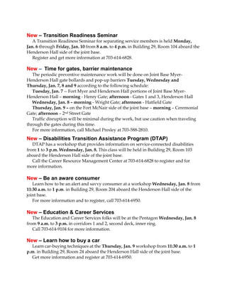 New – Transition Readiness Seminar
A Transition Readiness Seminar for separating service members is held Monday,
Jan. 6 through Friday, Jan. 10 from 8 a.m. to 4 p.m. in Building 29, Room 104 aboard the
Henderson Hall side of the joint base.
Register and get more information at 703-614-6828.

New – Time for gates, barrier maintenance
The periodic preventive maintenance work will be done on Joint Base MyerHenderson Hall gate bollards and pop-up barriers Tuesday, Wednesday and
Thursday, Jan. 7, 8 and 9 according to the following schedule:
Tuesday, Jan. 7 -- Fort Myer and Henderson Hall portions of Joint Base MyerHenderson Hall – morning - Henry Gate; afternoon - Gates 1 and 3, Henderson Hall
Wednesday, Jan. 8 – morning - Wright Gate; afternoon - Hatfield Gate
Thursday, Jan. 9 – on the Fort McNair side of the joint base – morning – Ceremonial
Gate; afternoon – 2nd Street Gate
Traffic disruption will be minimal during the work, but use caution when traveling
through the gates during this time.
For more information, call Michael Presley at 703-588-2810.

New – Disabilities Transition Assistance Program (DTAP)
DTAP has a workshop that provides information on service-connected disabilities
from 1 to 3 p.m. Wednesday, Jan. 8. This class will be held in Building 29, Room 103
aboard the Henderson Hall side of the joint base.
Call the Career Resource Management Center at 703-614-6828 to register and for
more information.

New – Be an aware consumer
Learn how to be an alert and savvy consumer at a workshop Wednesday, Jan. 8 from
11:30 a.m. to 1 p.m. in Building 29, Room 204 aboard the Henderson Hall side of the
joint base.
For more information and to register, call 703-614-6950.

New – Education & Career Services
The Education and Career Services folks will be at the Pentagon Wednesday, Jan. 8
from 9 a.m. to 3 p.m. in corridors 1 and 2, second deck, inner ring.
Call 703-614-9104 for more information.

New – Learn how to buy a car
Learn car-buying techniques at the Thursday, Jan. 9 workshop from 11:30 a.m. to 1
p.m. in Building 29, Room 24 aboard the Henderson Hall side of the joint base.
Get more information and register at 703-614-6950.

 