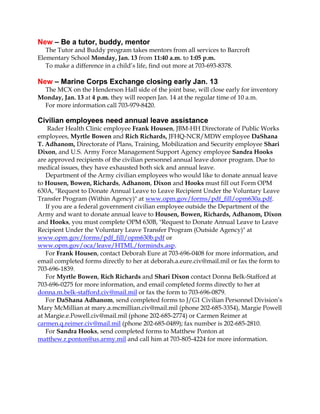 New – Be a tutor, buddy, mentor
The Tutor and Buddy program takes mentors from all services to Barcroft
Elementary School Monday, Jan. 13 from 11:40 a.m. to 1:05 p.m.
To make a difference in a child’s life, find out more at 703-693-8378.

New – Marine Corps Exchange closing early Jan. 13
The MCX on the Henderson Hall side of the joint base, will close early for inventory
Monday, Jan. 13 at 4 p.m. they will reopen Jan. 14 at the regular time of 10 a.m.
For more information call 703-979-8420.

Civilian employees need annual leave assistance
Rader Health Clinic employee Frank Housen, JBM-HH Directorate of Public Works
employees, Myrtle Bowen and Rich Richards, JFHQ-NCR/MDW employee DaShana
T. Adhanom, Directorate of Plans, Training, Mobilization and Security employee Shari
Dixon, and U.S. Army Force Management Support Agency employee Sandra Hooks
are approved recipients of the civilian personnel annual leave donor program. Due to
medical issues, they have exhausted both sick and annual leave.
Department of the Army civilian employees who would like to donate annual leave
to Housen, Bowen, Richards, Adhanom, Dixon and Hooks must fill out Form OPM
630A, "Request to Donate Annual Leave to Leave Recipient Under the Voluntary Leave
Transfer Program (Within Agency)" at www.opm.gov/forms/pdf_fill/opm630a.pdf.
If you are a federal government civilian employee outside the Department of the
Army and want to donate annual leave to Housen, Bowen, Richards, Adhanom, Dixon
and Hooks, you must complete OPM 630B, "Request to Donate Annual Leave to Leave
Recipient Under the Voluntary Leave Transfer Program (Outside Agency)" at
www.opm.gov/forms/pdf_fill/opm630b.pdf or
www.opm.gov/oca/leave/HTML/formindx.asp.
For Frank Housen, contact Deborah Eure at 703-696-0408 for more information, and
email completed forms directly to her at deborah.a.eure.civ@mail.mil or fax the form to
703-696-1839.
For Myrtle Bowen, Rich Richards and Shari Dixon contact Donna Belk-Stafford at
703-696-0275 for more information, and email completed forms directly to her at
donna.m.belk-stafford.civ@mail.mil or fax the form to 703-696-0879.
For DaShana Adhanom, send completed forms to J/G1 Civilian Personnel Division’s
Mary McMillian at mary.a.mcmillian.civ@mail.mil (phone 202-685-3354), Margie Powell
at Margie.e.Powell.civ@mail.mil (phone 202-685-2774) or Carmen Reimer at
carmen.q.reimer.civ@mail.mil (phone 202-685-0489); fax number is 202-685-2810.
For Sandra Hooks, send completed forms to Matthew Ponton at
matthew.r.ponton@us.army.mil and call him at 703-805-4224 for more information.

 
