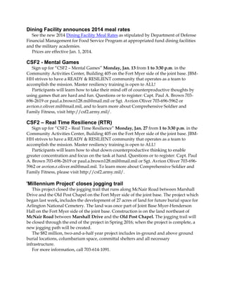 Dining Facility announces 2014 meal rates
See the new 2014 Dining Facility Meal Rates as stipulated by Department of Defense
Financial Management for Food Service Program at appropriated fund dining facilities
and the military academies.
Prices are effective Jan. 1, 2014.

CSF2 - Mental Games
Sign up for “CSF2 – Mental Games” Monday, Jan. 13 from 1 to 3:30 p.m. in the
Community Activities Center, Building 405 on the Fort Myer side of the joint base. JBMHH strives to have a READY & RESILIENT community that operates as a team to
accomplish the mission. Master resiliency training is open to ALL!
Participants will learn how to take their mind off of counterproductive thoughts by
using games that are hard and fun. Questions or to register: Capt. Paul A. Brown 703696-2619 or paul.a.brown128.mil@mail.mil or Sgt. Avrion Oliver 703-696-5962 or
avrion.r.oliver.mil@mail.mil, and to learn more about Comprehensive Soldier and
Family Fitness, visit http://csf2.army.mil/.

CSF2 – Real Time Resilience (RTR)
Sign up for “CSF2 – Real Time Resilience” Monday, Jan. 27 from 1 to 3:30 p.m. in the
Community Activities Center, Building 405 on the Fort Myer side of the joint base. JBMHH strives to have a READY & RESILIENT community that operates as a team to
accomplish the mission. Master resiliency training is open to ALL!
Participants will learn how to shut down counterproductive thinking to enable
greater concentration and focus on the task at hand. Questions or to register: Capt. Paul
A. Brown 703-696-2619 or paul.a.brown128.mil@mail.mil or Sgt. Avrion Oliver 703-6965962 or avrion.r.oliver.mil@mail.mil. To learn more about Comprehensive Soldier and
Family Fitness, please visit http://csf2.army.mil/.

'Millennium Project' closes jogging trail
This project closed the jogging trail that runs along McNair Road between Marshall
Drive and the Old Post Chapel on the Fort Myer side of the joint base. The project which
began last week, includes the development of 27 acres of land for future burial space for
Arlington National Cemetery. The land was once part of Joint Base Myer-Henderson
Hall on the Fort Myer side of the joint base. Construction is on the land northeast of
McNair Road between Marshall Drive and the Old Post Chapel. The jogging trail will
be closed through the end of the project in Spring 2016; when the project is complete, a
new jogging path will be created.
The $82 million, two-and-a-half year project includes in-ground and above ground
burial locations, columbarium space, committal shelters and all necessary
infrastructure.
For more information, call 703-614-1091.

 