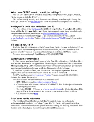 What does OPSEC have to do with the holidays?
We can take a break from operational security during the holidays, right? After all,
‘tis the season to be jolly. If only . . . .
No, unfortunately, security and those who would deny it are hot topics during the
holidays. Check out this SlideShare and think twice before closing the door on OPSEC.

Pentagram’s ‘2013 Year In Review’ Jan. 10
The first edition of the Pentagram for 2014 will be published Friday, Jan. 10, and this
issue will be the 2013 Year in Review. If you have suggestions or photo submissions for
the year in review issue, email them to pentagramjbmhh@yahoo.com.
Public affairs personnel are happy to get your information out via Facebook –
www.facebook.com/jbmhh, Twitter – https://twitter.com/JBMHH, and of course, this
bulletin.

CIF closed Jan. 13-17
The Joint Base Myer-Henderson Hall Central Issue Facility, located in Building 313 on
the Fort Myer portion of the joint base will be closed from Jan. 13-17 to meet its 100
percent inventory mission requirement for change of custodian PBO hand receipt.
For more information, call David Fertig at 703-696-0817/3344.

Winter weather information
In the event of weather-related closures, Joint Base Myer-Henderson Hall (Fort Myer,
Fort McNair, Henderson Hall) personnel follow the guidance of the Office of Personnel
Management (OPM). OPM determines the "open" or "closed" status for all government
agencies and installations located inside the Washington, D.C., beltway.
If you have a question about your duty status, contact your supervisor. Partner
organization personnel should inquire within the chain of command.
For OPM guidance, see www.opm.gov/status. You can also call 202-606-1900 24
hours a day, seven days a week.
JBM-HH will also have information available as follows:
 JBM-HH Facebook at www.facebook.com/jbmhh
 Commander’s Information Hotline at 703-696-6906. This line is updated often in
an emergency situation.
 Check the JBM-HH Webpage at www.army.mil/jbmhh for Winter Weather. This
page will be active when there are unusual or extreme weather conditions.
 Get national weather here.

Tax Center needs volunteers
The Joint Base Myer-Henderson Hall Tax Center is looking for enthusiastic
volunteers to help staff this year’s Tax Center. The Tax Center will provide cost-free
federal and state income tax return preparation and e-filing for military personnel, their
families and other eligible clients throughout the 2014 tax season.

 