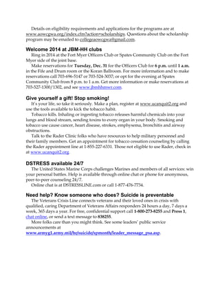 Details on eligibility requirements and applications for the programs are at
www.aowcgwa.org/index.cfm?action=scholarships. Questions about the scholarship
program may be emailed to collegeaowcgwa@gmail.com.

Welcome 2014 at JBM-HH clubs
Ring in 2014 at the Fort Myer Officers Club or Spates Community Club on the Fort
Myer side of the joint base.
Make reservations for Tuesday, Dec. 31 for the Officers Club for 6 p.m. until 1 a.m.
in the Fife and Drum room or the Koran Ballroom. For more information and to make
reservations call 703-696-5147 or 703-524-3037; or opt for the evening at Spates
Community Club from 8 p.m. to 1 a.m. Get more information or make reservations at
703-527-1300/1302, and see www.jbmhhmwr.com.

Give yourself a gift! Stop smoking!
It’s your life, so take it seriously. Make a plan, register at www.ucanquit2.org and
use the tools available to kick the tobacco habit.
Tobacco kills. Inhaling or ingesting tobacco releases harmful chemicals into your
lungs and blood stream, sending toxins to every organ in your body. Smoking and
tobacco use cause cancer, heart disease, strokes, emphysema, bronchitis and airway
obstructions.
Talk to the Rader Clinic folks who have resources to help military personnel and
their family members. Get an appointment for tobacco cessation counseling by calling
the Rader appointment line at 1-855-227-6331. Those not eligible to use Rader, check in
at www.ucanquit2.org.

DSTRESS available 24/7
The United States Marine Corps challenges Marines and members of all services: win
your personal battles. Help is available through online chat or phone for anonymous,
peer-to-peer counseling 24/7.
Online chat is at DSTRESSLINE.com or call 1-877-476-7734.

Need help? Know someone who does? Suicide is preventable
The Veterans Crisis Line connects veterans and their loved ones in crisis with
qualified, caring Department of Veterans Affairs responders 24 hours a day, 7 days a
week, 365 days a year. For free, confidential support call 1-800-273-8255 and Press 1,
chat online, or send a text message to 838255.
More folks care than you might think. See some leaders’ public service
announcements at
www.armyg1.army.mil/hr/suicide/spmonth/leader_message_psa.asp.

 