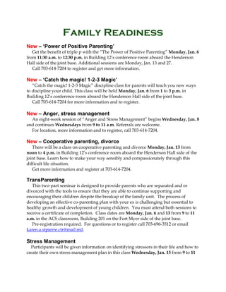 Family Readiness
New – ‘Power of Positive Parenting’
Get the benefit of triple p with the “The Power of Positive Parenting” Monday, Jan. 6
from 11:30 a.m. to 12:30 p.m. in Building 12’s conference room aboard the Henderson
Hall side of the joint base. Additional sessions are Monday, Jan. 13 and 27.
Call 703-614-7204 to register and get more information.

New – ‘Catch the magic! 1-2-3 Magic’
“Catch the magic! 1-2-3 Magic” discipline class for parents will teach you new ways
to discipline your child. This class will be held Monday, Jan. 6 from 1 to 3 p.m. in
Building 12’s conference room aboard the Henderson Hall side of the joint base.
Call 703-614-7204 for more information and to register.

New – Anger, stress management
An eight-week session of “Anger and Stress Management” begins Wednesday, Jan. 8
and continues Wednesdays from 9 to 11 a.m. Referrals are welcome.
For location, more information and to register, call 703-614-7204.

New – Cooperative parenting, divorce
There will be a class on cooperative parenting and divorce Monday, Jan. 13 from
noon to 4 p.m. in Building 12’s conference room aboard the Henderson Hall side of the
joint base. Learn how to make your way sensibly and compassionately through this
difficult life situation.
Get more information and register at 703-614-7204.

TransParenting
This two-part seminar is designed to provide parents who are separated and or
divorced with the tools to ensure that they are able to continue supporting and
encouraging their children despite the breakup of the family unit. The process of
developing an effective co-parenting plan with your ex is challenging but essential to
healthy growth and development of young children. You must attend both sessions to
receive a certificate of completion. Class dates are Monday, Jan. 6 and 13 from 9 to 11
a.m. in the ACS classroom, Building 201 on the Fort Myer side of the joint base.
Pre-registration required. For questions or to register call 703-696-3512 or email
karen.a.stpierre.ctr@mail.mil.

Stress Management
Participants will be given information on identifying stressors in their life and how to
create their own stress management plan in this class Wednesday, Jan. 15 from 9 to 11

 