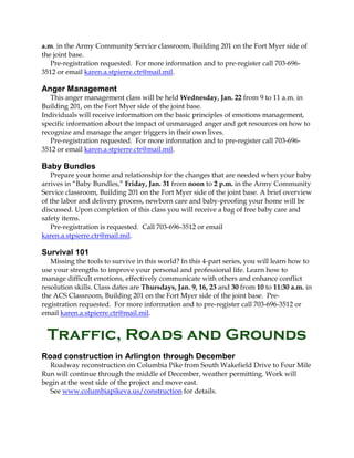 a.m. in the Army Community Service classroom, Building 201 on the Fort Myer side of
the joint base.
Pre-registration requested. For more information and to pre-register call 703-6963512 or email karen.a.stpierre.ctr@mail.mil.

Anger Management
This anger management class will be held Wednesday, Jan. 22 from 9 to 11 a.m. in
Building 201, on the Fort Myer side of the joint base.
Individuals will receive information on the basic principles of emotions management,
specific information about the impact of unmanaged anger and get resources on how to
recognize and manage the anger triggers in their own lives.
Pre-registration requested. For more information and to pre-register call 703-6963512 or email karen.a.stpierre.ctr@mail.mil.

Baby Bundles
Prepare your home and relationship for the changes that are needed when your baby
arrives in “Baby Bundles,” Friday, Jan. 31 from noon to 2 p.m. in the Army Community
Service classroom, Building 201 on the Fort Myer side of the joint base. A brief overview
of the labor and delivery process, newborn care and baby-proofing your home will be
discussed. Upon completion of this class you will receive a bag of free baby care and
safety items.
Pre-registration is requested. Call 703-696-3512 or email
karen.a.stpierre.ctr@mail.mil.

Survival 101
Missing the tools to survive in this world? In this 4-part series, you will learn how to
use your strengths to improve your personal and professional life. Learn how to
manage difficult emotions, effectively communicate with others and enhance conflict
resolution skills. Class dates are Thursdays, Jan. 9, 16, 23 and 30 from 10 to 11:30 a.m. in
the ACS Classroom, Building 201 on the Fort Myer side of the joint base. Preregistration requested. For more information and to pre-register call 703-696-3512 or
email karen.a.stpierre.ctr@mail.mil.

Traffic, Roads and Grounds
Road construction in Arlington through December
Roadway reconstruction on Columbia Pike from South Wakefield Drive to Four Mile
Run will continue through the middle of December, weather permitting. Work will
begin at the west side of the project and move east.
See www.columbiapikeva.us/construction for details.

 