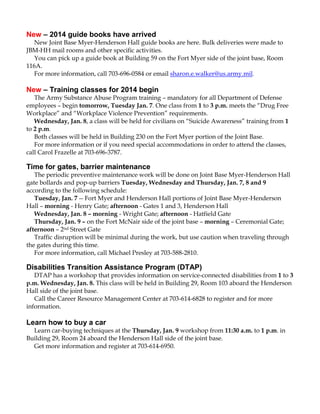 New – 2014 guide books have arrived
New Joint Base Myer-Henderson Hall guide books are here. Bulk deliveries were made to
JBM-HH mail rooms and other specific activities.
You can pick up a guide book at Building 59 on the Fort Myer side of the joint base, Room
116A.
For more information, call 703-696-0584 or email sharon.e.walker@us.army.mil.

New – Training classes for 2014 begin
The Army Substance Abuse Program training – mandatory for all Department of Defense
employees – begin tomorrow, Tuesday Jan. 7. One class from 1 to 3 p.m. meets the “Drug Free
Workplace” and “Workplace Violence Prevention” requirements.
Wednesday, Jan. 8, a class will be held for civilians on “Suicide Awareness” training from 1
to 2 p.m.
Both classes will be held in Building 230 on the Fort Myer portion of the Joint Base.
For more information or if you need special accommodations in order to attend the classes,
call Carol Frazelle at 703-696-3787.

Time for gates, barrier maintenance
The periodic preventive maintenance work will be done on Joint Base Myer-Henderson Hall
gate bollards and pop-up barriers Tuesday, Wednesday and Thursday, Jan. 7, 8 and 9
according to the following schedule:
Tuesday, Jan. 7 -- Fort Myer and Henderson Hall portions of Joint Base Myer-Henderson
Hall – morning - Henry Gate; afternoon - Gates 1 and 3, Henderson Hall
Wednesday, Jan. 8 – morning - Wright Gate; afternoon - Hatfield Gate
Thursday, Jan. 9 – on the Fort McNair side of the joint base – morning – Ceremonial Gate;
afternoon – 2nd Street Gate
Traffic disruption will be minimal during the work, but use caution when traveling through
the gates during this time.
For more information, call Michael Presley at 703-588-2810.

Disabilities Transition Assistance Program (DTAP)
DTAP has a workshop that provides information on service-connected disabilities from 1 to 3
p.m. Wednesday, Jan. 8. This class will be held in Building 29, Room 103 aboard the Henderson
Hall side of the joint base.
Call the Career Resource Management Center at 703-614-6828 to register and for more
information.

Learn how to buy a car
Learn car-buying techniques at the Thursday, Jan. 9 workshop from 11:30 a.m. to 1 p.m. in
Building 29, Room 24 aboard the Henderson Hall side of the joint base.
Get more information and register at 703-614-6950.

 