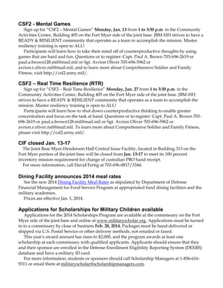 CSF2 - Mental Games
Sign up for “CSF2 – Mental Games” Monday, Jan. 13 from 1 to 3:30 p.m. in the Community
Activities Center, Building 405 on the Fort Myer side of the joint base. JBM-HH strives to have a
READY & RESILIENT community that operates as a team to accomplish the mission. Master
resiliency training is open to ALL!
Participants will learn how to take their mind off of counterproductive thoughts by using
games that are hard and fun. Questions or to register: Capt. Paul A. Brown 703-696-2619 or
paul.a.brown128.mil@mail.mil or Sgt. Avrion Oliver 703-696-5962 or
avrion.r.oliver.mil@mail.mil, and to learn more about Comprehensive Soldier and Family
Fitness, visit http://csf2.army.mil/.

CSF2 – Real Time Resilience (RTR)
Sign up for “CSF2 – Real Time Resilience” Monday, Jan. 27 from 1 to 3:30 p.m. in the
Community Activities Center, Building 405 on the Fort Myer side of the joint base. JBM-HH
strives to have a READY & RESILIENT community that operates as a team to accomplish the
mission. Master resiliency training is open to ALL!
Participants will learn how to shut down counterproductive thinking to enable greater
concentration and focus on the task at hand. Questions or to register: Capt. Paul A. Brown 703696-2619 or paul.a.brown128.mil@mail.mil or Sgt. Avrion Oliver 703-696-5962 or
avrion.r.oliver.mil@mail.mil. To learn more about Comprehensive Soldier and Family Fitness,
please visit http://csf2.army.mil/.

CIF closed Jan. 13-17
The Joint Base Myer-Henderson Hall Central Issue Facility, located in Building 313 on the
Fort Myer portion of the joint base will be closed from Jan. 13-17 to meet its 100 percent
inventory mission requirement for change of custodian PBO hand receipt.
For more information, call David Fertig at 703-696-0817/3344.

Dining Facility announces 2014 meal rates
See the new 2014 Dining Facility Meal Rates as stipulated by Department of Defense
Financial Management for Food Service Program at appropriated fund dining facilities and the
military academies.
Prices are effective Jan. 1, 2014.

Applications for Scholarships for Military Children available
Applications for the 2014 Scholarships Program are available at the commissary on the Fort
Myer side of the joint base and online at www.militaryscholar.org. Applications must be turned
in to a commissary by close of business Feb. 28, 2014. Packages must be hand-delivered or
shipped via U.S. Postal Service or other delivery methods, not emailed or faxed.
This year's award amount has risen to $2,000, and the program awards at least one
scholarship at each commissary with qualified applicants. Applicants should ensure that they
and their sponsor are enrolled in the Defense Enrollment Eligibility Reporting System (DEERS)
database and have a military ID card.
For more information, students or sponsors should call Scholarship Managers at 1-856-6169311 or email them at militaryscholar@scholarshipmanagers.com.

 