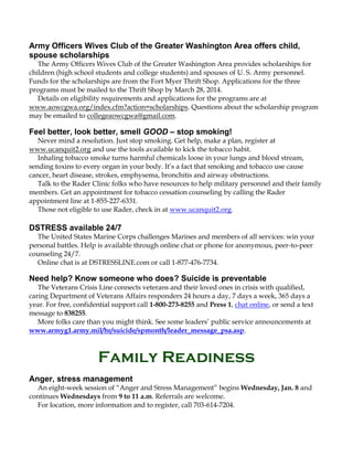 Army Officers Wives Club of the Greater Washington Area offers child,
spouse scholarships
The Army Officers Wives Club of the Greater Washington Area provides scholarships for
children (high school students and college students) and spouses of U. S. Army personnel.
Funds for the scholarships are from the Fort Myer Thrift Shop. Applications for the three
programs must be mailed to the Thrift Shop by March 28, 2014.
Details on eligibility requirements and applications for the programs are at
www.aowcgwa.org/index.cfm?action=scholarships. Questions about the scholarship program
may be emailed to collegeaowcgwa@gmail.com.

Feel better, look better, smell GOOD – stop smoking!
Never mind a resolution. Just stop smoking. Get help, make a plan, register at
www.ucanquit2.org and use the tools available to kick the tobacco habit.
Inhaling tobacco smoke turns harmful chemicals loose in your lungs and blood stream,
sending toxins to every organ in your body. It’s a fact that smoking and tobacco use cause
cancer, heart disease, strokes, emphysema, bronchitis and airway obstructions.
Talk to the Rader Clinic folks who have resources to help military personnel and their family
members. Get an appointment for tobacco cessation counseling by calling the Rader
appointment line at 1-855-227-6331.
Those not eligible to use Rader, check in at www.ucanquit2.org.

DSTRESS available 24/7
The United States Marine Corps challenges Marines and members of all services: win your
personal battles. Help is available through online chat or phone for anonymous, peer-to-peer
counseling 24/7.
Online chat is at DSTRESSLINE.com or call 1-877-476-7734.

Need help? Know someone who does? Suicide is preventable
The Veterans Crisis Line connects veterans and their loved ones in crisis with qualified,
caring Department of Veterans Affairs responders 24 hours a day, 7 days a week, 365 days a
year. For free, confidential support call 1-800-273-8255 and Press 1, chat online, or send a text
message to 838255.
More folks care than you might think. See some leaders’ public service announcements at
www.armyg1.army.mil/hr/suicide/spmonth/leader_message_psa.asp.

Family Readiness
Anger, stress management
An eight-week session of “Anger and Stress Management” begins Wednesday, Jan. 8 and
continues Wednesdays from 9 to 11 a.m. Referrals are welcome.
For location, more information and to register, call 703-614-7204.

 