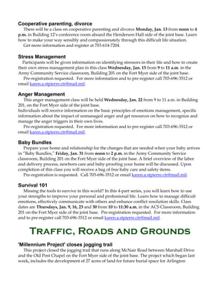 Cooperative parenting, divorce
There will be a class on cooperative parenting and divorce Monday, Jan. 13 from noon to 4
p.m. in Building 12’s conference room aboard the Henderson Hall side of the joint base. Learn
how to make your way sensibly and compassionately through this difficult life situation.
Get more information and register at 703-614-7204.

Stress Management
Participants will be given information on identifying stressors in their life and how to create
their own stress management plan in this class Wednesday, Jan. 15 from 9 to 11 a.m. in the
Army Community Service classroom, Building 201 on the Fort Myer side of the joint base.
Pre-registration requested. For more information and to pre-register call 703-696-3512 or
email karen.a.stpierre.ctr@mail.mil.

Anger Management
This anger management class will be held Wednesday, Jan. 22 from 9 to 11 a.m. in Building
201, on the Fort Myer side of the joint base.
Individuals will receive information on the basic principles of emotions management, specific
information about the impact of unmanaged anger and get resources on how to recognize and
manage the anger triggers in their own lives.
Pre-registration requested. For more information and to pre-register call 703-696-3512 or
email karen.a.stpierre.ctr@mail.mil.

Baby Bundles
Prepare your home and relationship for the changes that are needed when your baby arrives
in “Baby Bundles,” Friday, Jan. 31 from noon to 2 p.m. in the Army Community Service
classroom, Building 201 on the Fort Myer side of the joint base. A brief overview of the labor
and delivery process, newborn care and baby-proofing your home will be discussed. Upon
completion of this class you will receive a bag of free baby care and safety items.
Pre-registration is requested. Call 703-696-3512 or email karen.a.stpierre.ctr@mail.mil.

Survival 101
Missing the tools to survive in this world? In this 4-part series, you will learn how to use
your strengths to improve your personal and professional life. Learn how to manage difficult
emotions, effectively communicate with others and enhance conflict resolution skills. Class
dates are Thursdays, Jan. 9, 16, 23 and 30 from 10 to 11:30 a.m. in the ACS Classroom, Building
201 on the Fort Myer side of the joint base. Pre-registration requested. For more information
and to pre-register call 703-696-3512 or email karen.a.stpierre.ctr@mail.mil.

Traffic, Roads and Grounds
'Millennium Project' closes jogging trail
This project closed the jogging trail that runs along McNair Road between Marshall Drive
and the Old Post Chapel on the Fort Myer side of the joint base. The project which began last
week, includes the development of 27 acres of land for future burial space for Arlington

 