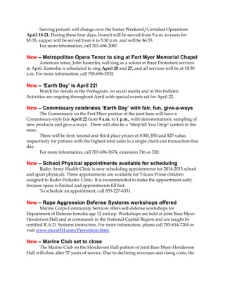 Serving periods will change over the Easter Weekend/Curtailed Operations
April 18-21. During these four days, brunch will be served from 9 a.m. to noon for
$5.35; supper will be served from 4 to 5:30 p.m. and will be $6.55.
For more information, call 703-696-2087.
New – Metropolitan Opera Tenor to sing at Fort Myer Memorial Chapel
American tenor, John Easterlin, will sing as a soloist at three Protestant services
in April. Easterlin is scheduled to sing April 20 and 27, and all services will be at 10:30
a.m. For more information, call 703-696-3532.
New – ‘Earth Day’ is April 22!
Watch for details in the Pentagram, on social media and in this bulletin.
Activities are ongoing throughout April with special events set for April 22.
New – Commissary celebrates ‘Earth Day’ with fair, fun, give-a-ways
The Commissary on the Fort Myer portion of the joint base will have a
Commissary-style fair April 22 from 9 a.m. to 1 p.m., with demonstrations, sampling of
new products and give-a-ways. There will also be a "Shop till You Drop" contest in the
store.
There will be first, second and third place prizes of $100, $50 and $25 value,
respectively for patrons with the highest total sales in a single check-out transaction that
day.
For more information, call 703-696-3674, extension 316 or 320.
New – School Physical appointments available for scheduling
Rader Army Health Clinic is now scheduling appointments for 2014-2015 school
and sport physicals. These appointments are available for Tricare Prime children
assigned to Rader Pediatric Clinic. It is recommended to make the appointment early
because space is limited and appointments fill fast.
To schedule an appointment, call 855-227-6331.
New – Rape Aggression Defense Systems workshops offered
Marine Corps Community Services offers self-defense workshops for
Department of Defense females age 12 and up. Workshops are held at Joint Base Myer-
Henderson Hall and at commands in the National Capital Region and are taught by
certified R.A.D. Systems instructors. For more information, please call 703-614-7204 or
visit www.mccsHH.com/Prevention.html.
New – Marine Club set to close
The Marine Club on the Henderson Hall portion of Joint Base Myer-Henderson
Hall will close after 57 years of service. Due to declining revenues and rising costs, the
 
