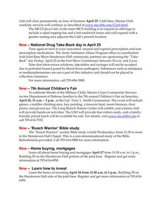 club will close permanently at close of business April 25. Until then, Marine Club
weekday services will continue as described at www.mccshh.com/Club.html.
The MCCS Java Café, in the main MCX building is to expand its offerings to
include a salad topping bar and a hot sandwich menu and will expand with a
greater seating area adjacent the Café's present location.
New – National Drug Take-Back day is April 25
Time again to turn in your unwanted, unused and expired prescription and non-
prescription medications. The Army Substance Abuse Program office in coordination
with Joint Base Myer-Henderson Hall community partners are sponsoring the “Take-
Back” day Friday, April 25 at the Fort Myer Commissary between 10 a.m. and 2 p.m.
Note that intravenous solutions, injectables and syringes will not be accepted
due to potential hazard posed by blood-borne pathogens. Substances such as marijuana
or methamphetamines are not a part of this initiative and should not be placed in
collection containers.
For more information, call 703-696-3900.
New – 7th Annual Children’s Fair
To celebrate Month of the Military Child, Marine Corps Community Services
invites Department of Defense families to the 7th annual Children’s Fair on Saturday,
April 26, 11 a.m. – 2 p.m., at the Cpl. Terry L. Smith Gymnasium. The event will include
games, a toddler climbing area, face painting, a treasure hunt, moon bounces, door
prizes, and giveaways. The Long Branch Nature Center will exhibit, and a tennis club
will provide hands-on activities. The USO will provide free cotton candy, and a family-
friendly priced lunch will be available for sale. For details, visit www.mccsHH.com or
call 703-614-7332.
New – ‘Ruach Warrior’ Bible study
The “Ruach Warrior” weekly Bible study is held Wednesdays from 11:30 to noon
in the Henderson Hall Chapel. This is a non-denominational study of the Bible.
Refreshments provided. Call 703-614-9280 for more information.
New – Home buying, mortgages
Learn all about home buying and mortgages April 17 from 11:30 a.m. to 1 p.m.,
Building 29 on the Henderson Hall portion of the joint base. Register and get more
information at 703-614-6950.
`
New – Learn how to invest
Learn the basics of investing April 18 from 11:30 a.m. to 1 p.m., Building 29 on
the Henderson Hall side of the joint base. Register and get more information at 703-614-
6950.
 