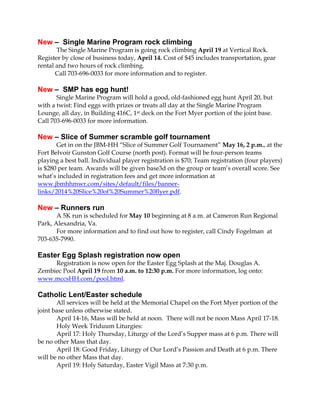 New – Single Marine Program rock climbing
The Single Marine Program is going rock climbing April 19 at Vertical Rock.
Register by close of business today, April 14. Cost of $45 includes transportation, gear
rental and two hours of rock climbing.
Call 703-696-0033 for more information and to register.
New – SMP has egg hunt!
Single Marine Program will hold a good, old-fashioned egg hunt April 20, but
with a twist: Find eggs with prizes or treats all day at the Single Marine Program
Lounge, all day, in Building 416C, 1st deck on the Fort Myer portion of the joint base.
Call 703-696-0033 for more information.
New – Slice of Summer scramble golf tournament
Get in on the JBM-HH “Slice of Summer Golf Tournament” May 16, 2 p.m., at the
Fort Belvoir Gunston Golf Course (north post). Format will be four-person teams
playing a best ball. Individual player registration is $70; Team registration (four players)
is $280 per team. Awards will be given base3d on the group or team’s overall score. See
what’s included in registration fees and get more information at
www.jbmhhmwr.com/sites/default/files/banner-
links/2014%20Slice%20of%20Summer%20flyer.pdf.
New – Runners run
A 5K run is scheduled for May 10 beginning at 8 a.m. at Cameron Run Regional
Park, Alexandria, Va.
For more information and to find out how to register, call Cindy Fogelman at
703-635-7990.
Easter Egg Splash registration now open
Registration is now open for the Easter Egg Splash at the Maj. Douglas A.
Zembiec Pool April 19 from 10 a.m. to 12:30 p.m. For more information, log onto:
www.mccsHH.com/pool.html.
Catholic Lent/Easter schedule
All services will be held at the Memorial Chapel on the Fort Myer portion of the
joint base unless otherwise stated.
April 14-16, Mass will be held at noon. There will not be noon Mass April 17-18.
Holy Week Triduum Liturgies:
April 17: Holy Thursday, Liturgy of the Lord’s Supper mass at 6 p.m. There will
be no other Mass that day.
April 18: Good Friday, Liturgy of Our Lord’s Passion and Death at 6 p.m. There
will be no other Mass that day.
April 19: Holy Saturday, Easter Vigil Mass at 7:30 p.m.
 