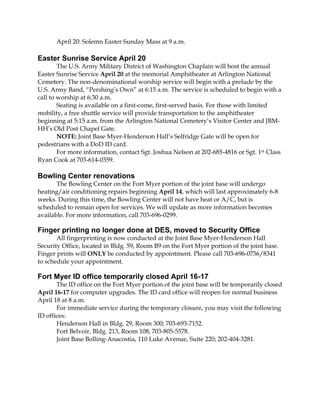 April 20: Solemn Easter Sunday Mass at 9 a.m.
Easter Sunrise Service April 20
The U.S. Army Military District of Washington Chaplain will host the annual
Easter Sunrise Service April 20 at the memorial Amphitheater at Arlington National
Cemetery. The non-denominational worship service will begin with a prelude by the
U.S. Army Band, “Pershing’s Own” at 6:15 a.m. The service is scheduled to begin with a
call to worship at 6:30 a.m.
Seating is available on a first-come, first-served basis. For those with limited
mobility, a free shuttle service will provide transportation to the amphitheater
beginning at 5:15 a.m. from the Arlington National Cemetery’s Visitor Center and JBM-
HH’s Old Post Chapel Gate.
NOTE: Joint Base Myer-Henderson Hall’s Selfridge Gate will be open for
pedestrians with a DoD ID card.
For more information, contact Sgt. Joshua Nelson at 202-685-4816 or Sgt. 1st Class
Ryan Cook at 703-614-0359.
Bowling Center renovations
The Bowling Center on the Fort Myer portion of the joint base will undergo
heating/air conditioning repairs beginning April 14, which will last approximately 6-8
weeks. During this time, the Bowling Center will not have heat or A/C, but is
scheduled to remain open for services. We will update as more information becomes
available. For more information, call 703-696-0299.
Finger printing no longer done at DES, moved to Security Office
All fingerprinting is now conducted at the Joint Base Myer-Henderson Hall
Security Office, located in Bldg. 59, Room B9 on the Fort Myer portion of the joint base.
Finger prints will ONLY be conducted by appointment. Please call 703-696-0756/8341
to schedule your appointment.
Fort Myer ID office temporarily closed April 16-17
The ID office on the Fort Myer portion of the joint base will be temporarily closed
April 16-17 for computer upgrades. The ID card office will reopen for normal business
April 18 at 8 a.m.
For immediate service during the temporary closure, you may visit the following
ID offices:
Henderson Hall in Bldg. 29, Room 300; 703-693-7152.
Fort Belvoir, Bldg. 213, Room 108; 703-805-5578.
Joint Base Bolling-Anacostia, 110 Luke Avenue, Suite 220; 202-404-3281.
 