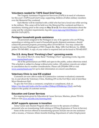 Volunteers needed for TAPS Good Grief Camp
The Tragedy Assistance Program for Survivors (TAPS) is in need of volunteers
for this year’s TAPS Good Grief Camp, supporting children of fallen military members
over the Memorial Day weekend.
Each Mentor will be matched with a child who has lost a loved one while serving
in the military. This camp will be held over the Memorial Day weekend and there is
mandatory training prior to the camp on May 21 or 22. For more information about the
camp and the volunteer requirements, log onto www.taps.org/GGCMentors or call
800-959-TAPS (8277).
Pentagon household goods assistance
All personnel assigned to the Pentagon or any of its agencies who are PCSing,
separating or retiring and in need of household goods shipment assistance, should
contact the personal property processing office at Fort Belvoir. You may contact the
Logistics Services Washington at 9301 Chapek Rd., Bldg. 1458, Fort Belvoir, Va. 22060;
phone 703-545-0002. A copy of your orders is required and can be faxed to 703-602-0337.
The U.S. Army Band “Pershing’s Own” upcoming events
For a list of The U.S. Army Band “Pershing’s Own” upcoming events, log onto
www.usarmyband.com/.
All of the performances are FREE and open to the public, unless otherwise noted.
This schedule is subject to change without prior notice. All outdoor concerts are subject
to cancellation due to weather considerations. Please call (703)696-3399 or visit
www.usarmyband.com for up-to-date information on concert cancellations.
Veterinary Clinic is now ICE enabled
Customers are now able to make ICE (interactive customer evaluation) comments
for, to and about the Veterinary Clinic, Building 239 on the Fort Myer side of Joint Base
Myer-Henderson Hall.
To give the Vet Clinic a comment, complaint or compliment, click on
https://ice.disa.mil/index.cfm?fa=card&s=356&sp=85964&dep=*DoD, and help
improve the quality of customer service.
Education and Career Services
For ongoing tests given by Education & Career Services, Marines, phone 703-614-
9104 or visit www.mccshh.com/learning.html.
ACAP supports spouses in transition
Army Career and Alumni Program offers services to the spouses of military
personnel who are transitioning: both retiring or ETSing (Expiration of Term in Service).
Some of the services offered to transitioning spouses include one-on-one assistance
with a resume, a Veterans Affairs benefits briefing, Department of Labor Employment
 