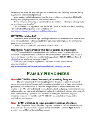 Workshop (includes the interview process, dress for success, building a resume, salary
negotiation) and financial planning.
More services include classes on home buying, credit scores, investing, TRICARE,
finding and applying for federal jobs and much more.
If your spouse is preparing to transition from the military -- retiring or ETSing, make
an appointment with ACAP.
Call 703-696-0973 to register or visit the ACAP Center at 232 McNair Road, Building
404 on the Fort Myer portion of the joint base. See
www.facebook.com/ArmyCareerandAlumniProgram.
DSTRESS available 24/7
The United States Marine Corps challenges Marines and members of all services: win
your personal battles. Help is available through online chat or phone for anonymous,
peer-to-peer counseling 24/7.
Online chat is at DSTRESSLINE.com or call 1-877-476-7734.
Need help? Know someone who does? Suicide is preventable
The Veterans Crisis Line connects veterans and their loved ones in crisis with
qualified, caring Department of Veterans Affairs responders 24 hours a day, 7 days a
week, 365 days a year. For free, confidential support call 1-800-273-8255 and Press 1,
chat online, or send a text message to 838255.
More folks care than you might think. See some leaders’ public service
announcements at
www.armyg1.army.mil/hr/suicide/spmonth/leader_message_psa.asp.
Family Readiness
New – MCCS Offers New Community Counseling Program
The new Community Counseling Program is designed to provide increased
access to counseling for Marines, sailors, and their families, and to focus on screening,
prevention, and intervention of stressors and problems to improve readiness and
quality of life. We offer individual, couple, family, child, and group counseling services.
All counselors are independently licensed and credentialed professionals who can work
with you to develop a plan and find solutions to meet your needs and help you
overcome stressors in your life. Call 703-614-7204 for an initial screening and to
schedule an appointment.
New – EFMP workshop to focus on positive change of schools
The Exceptional Family Member Program, Henderson Hall portion of the joint
base, will hold a workshop and support group open to DoD families April 21 from 11
a.m. to 1 p.m. at Marine Barracks Washington.
 