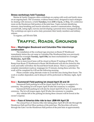 Stress workshops held Tuesdays
Marine & Family Programs offers workshops on coping with work and family stress
on an ongoing basis. The 12-session, evidence-based series, designed to teach strategies
for dealing with stressors, is held Tuesdays, from 2:30 to 4 p.m., in Bldg. 12’s conference
room on the Henderson Hall portion of the joint base. Topics include identifying
stressors, deep breathing and muscle relaxation, assertive communication, changing
yourself talk, eating right, exercise and developing a personal stress management plan.
The workshops are open to active duty personnel, their family members and military
retirees.
To register, call 703-614-7204.
Traffic, Roads, Grounds
New – Washington Boulevard and Columbia Pike interchange
construction
The installation of the overhead sign structure on Route 27 Westbound
immediately before the exit ramp to Columbia Pike Westbound that was previously
scheduled for overnight Tuesday, April 15th, has been rescheduled for overnight
Wednesday, April 16th.
One or more travel lanes will be closed on Route 27 starting at 9:00 pm. The
Ramp from Route 27 Westbound to Route 244 Westbound will also be closed for this
work and traffic will follow the Second Street South detour. There is a potential for
complete intermittent roadway stoppages for 15 minutes during these activities. The
work will be completed by 4:30 am the following morning.
Please consider using alternate routes to avoid this area during these hours. The
work is weather dependent, and if delayed will be performed on Monday night, April
21st.
New – Summerall Field parking lot closed April 29 and 30
Summerall Field parking lot will be closed April 28 at 9 p.m. in support of a
ceremony. The parking lot will reopen April 29 after the ceremony is complete.
Summerall Field parking lot will also be closed April 29 at 9 p.m. in support of a
ceremony. The lot will reopen again April 30 after the ceremony is complete.
Any vehicles left in the parking lot during these closures will be towed at the
owner’s expense.
New – Face of America bike ride to tour JBM-HH April 28
The annual Face of America bike ride taking place April 28 will ride through the
Henderson Hall and Fort Myer portions of the joint base. The bicyclists will arrive
through the Gate 3 on the Henderson Hall portion of the joint base at approximately
 