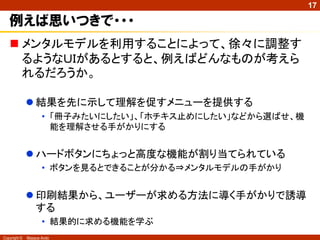 17

   例えば思いつきで・・・
    メンタルモデルを利用することによって、徐々に調整す
     るようなＵＩがあるとすると、例えばどんなものが考えら
     れるだろうか。

               結果を先に示して理解を促すメニューを提供する
                     • 「冊子みたいにしたい」、「ホチキス止めにしたい」などから選ばせ、機
                       能を理解させる手がかりにする


               ハードボタンにちょっと高度な機能が割り当てられている
                     • ボタンを見るとできることが分かる⇒メンタルモデルの手がかり


               印刷結果から、ユーザーが求める方法に導く手がかりで誘導
                する
                     • 結果的に求める機能を学ぶ
Copyright ©   Masaya Ando
 