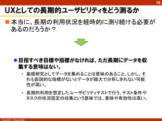 18

   ＵＸとしての長期的ユーザビリティをどう測るか
    本当に、長期の利用状況を経時的に測り続ける必要が
     あるのだろうか？



               目指すべき目標や指標がなければ、ただ長期にデータを収
                集する意味はない。
                     • 基礎研究としてデータを集めることは意味のあること。しかし、そ
                       れも仮説的な指標がないとデータが膨大で分析しきれない可能
                       性が高い。
                     • 長期的利用を想定したユーザビリティテストで行う、テスト条件や
                       タスクの状況設定の収集という意味では、意味や有効性は高い。



Copyright ©   Masaya Ando
 