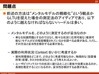 21

   問題点
    前述の方法は“メンタルモデルの精緻化”という観点か
     らLTUを捉えた場合の測定法のアイディアであり、以下
     のように越えなければならないハードルは多い。

              – メンタルモデルを、どのように測定するのが妥当なのか
                     • 単なる知識問題とするのではなく、様々な状況に応用可能な（推測可
                       能な）モデルがどの程度構築されているかを調べる必要がある。ただし、
                       その方法と妥当性を検討する必要がある。


              – 実際の利用状況（Context）をいかに考慮するか
                     • 実利用環境をどこまで、どのように考慮可能なのか。物理的な（設置場
                       所等）影響、タスクの状況などは、どう考えればよいか。
                     • ユーザビリティテストでの状況に盛り込むことに意味や効果はあるのか。
                       長期を推定することになるのか、妥当性を検討する必要がある。

Copyright ©   Masaya Ando
 