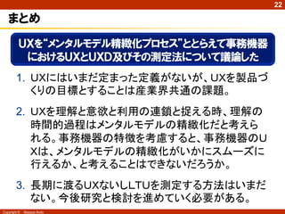 22

   まとめ
          ＵＸを“メンタルモデル精緻化プロセス”ととらえて事務機器
           におけるＵＸとＵＸＤ及びその測定法について議論した
        1. ＵＸにはいまだ定まった定義がないが、ＵＸを製品づ
           くりの目標とすることは産業界共通の課題。
        2. ＵＸを理解と意欲と利用の連鎖と捉える時、理解の
           時間的過程はメンタルモデルの精緻化だと考えら
           れる。事務機器の特徴を考慮すると、事務機器のＵ
           Ｘは、メンタルモデルの精緻化がいかにスムーズに
           行えるか、と考えることはできないだろうか。
        3. 長期に渡るＵＸないしＬＴＵを測定する方法はいまだ
           ない。今後研究と検討を進めていく必要がある。
Copyright ©   Masaya Ando
 