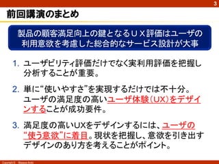 3

   前回講演のまとめ
              製品の顧客満足向上の鍵となるＵＸ評価はユーザの
              利用意欲を考慮した総合的なサービス設計が大事

        1. ユーザビリティ評価だけでなく実利用評価を把握し
           分析することが重要。
        2. 単に“使いやすさ”を実現するだけでは不十分。
           ユーザの満足度の高いユーザ体験（ＵＸ）をデザイ
           ンすることが成功要件。
        3. 満足度の高いＵＸをデザインするには、ユーザの
           “使う意欲”に着目。現状を把握し、意欲を引き出す
           デザインのあり方を考えることがポイント。
Copyright ©   Masaya Ando
 
