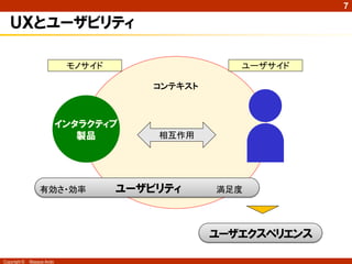 7

   ＵＸとユーザビリティ

                             モノサイド                   ユーザサイド

                                         コンテキスト



                            インタラクティブ
                               製品        相互作用




                  有効さ・効率             ユーザビリティ      満足度




                                                  ユーザエクスペリエンス

Copyright ©   Masaya Ando
 