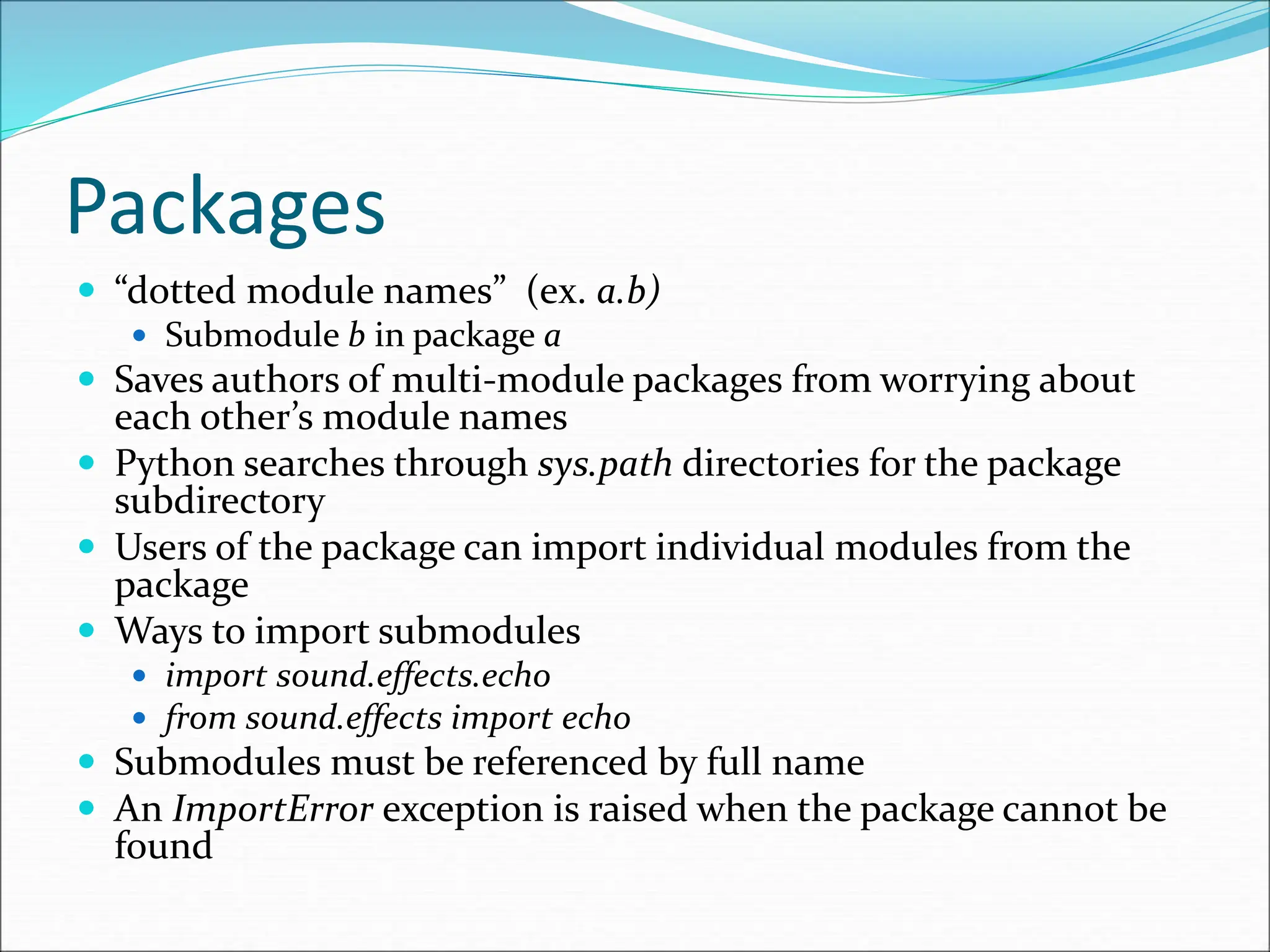 Packages
 “dotted module names” (ex. a.b)
 Submodule b in package a
 Saves authors of multi-module packages from worrying about
each other’s module names
 Python searches through sys.path directories for the package
subdirectory
 Users of the package can import individual modules from the
package
 Ways to import submodules
 import sound.effects.echo
 from sound.effects import echo
 Submodules must be referenced by full name
 An ImportError exception is raised when the package cannot be
found
 