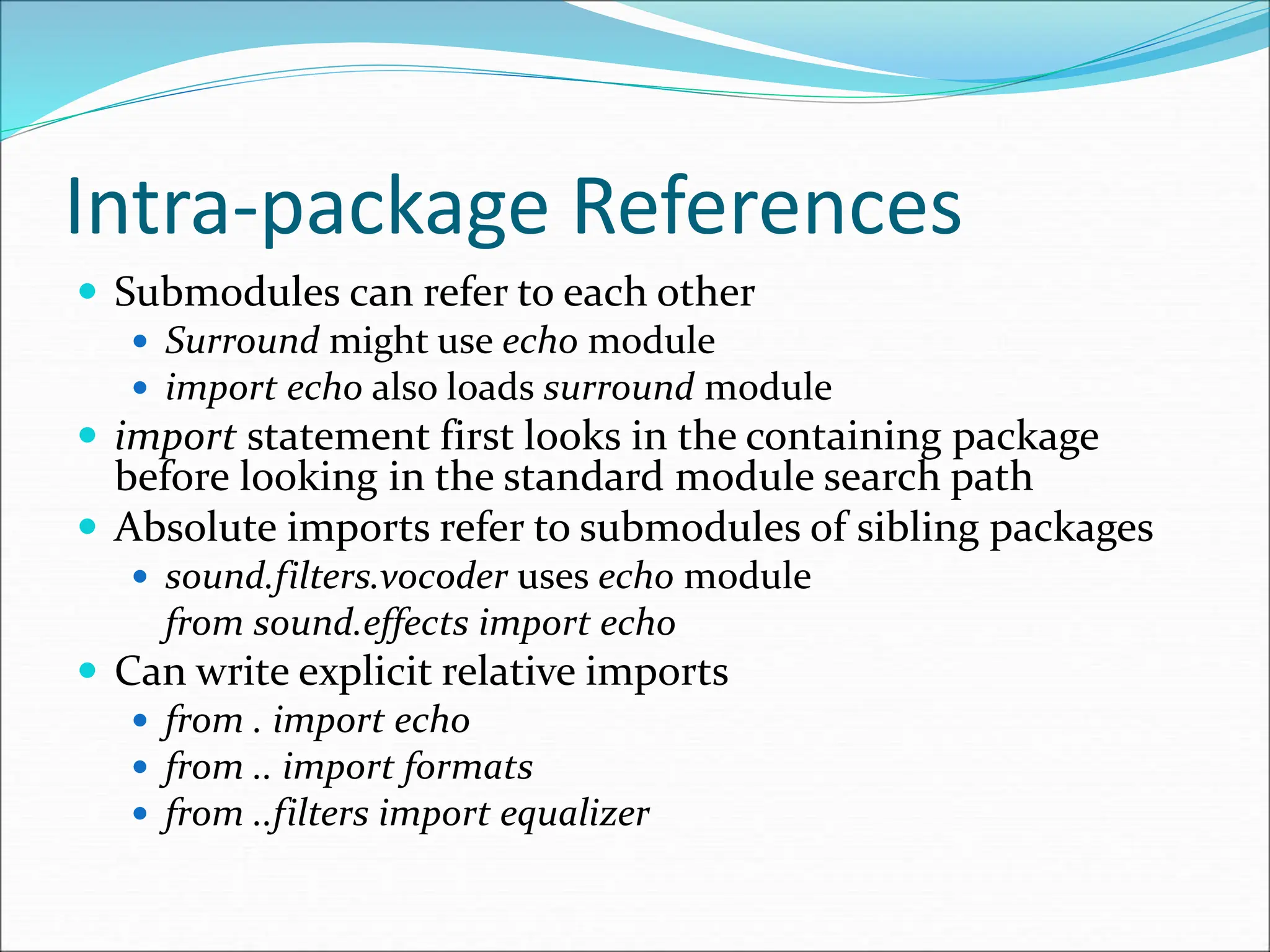 Intra-package References
 Submodules can refer to each other
 Surround might use echo module
 import echo also loads surround module
 import statement first looks in the containing package
before looking in the standard module search path
 Absolute imports refer to submodules of sibling packages
 sound.filters.vocoder uses echo module
from sound.effects import echo
 Can write explicit relative imports
 from . import echo
 from .. import formats
 from ..filters import equalizer
 