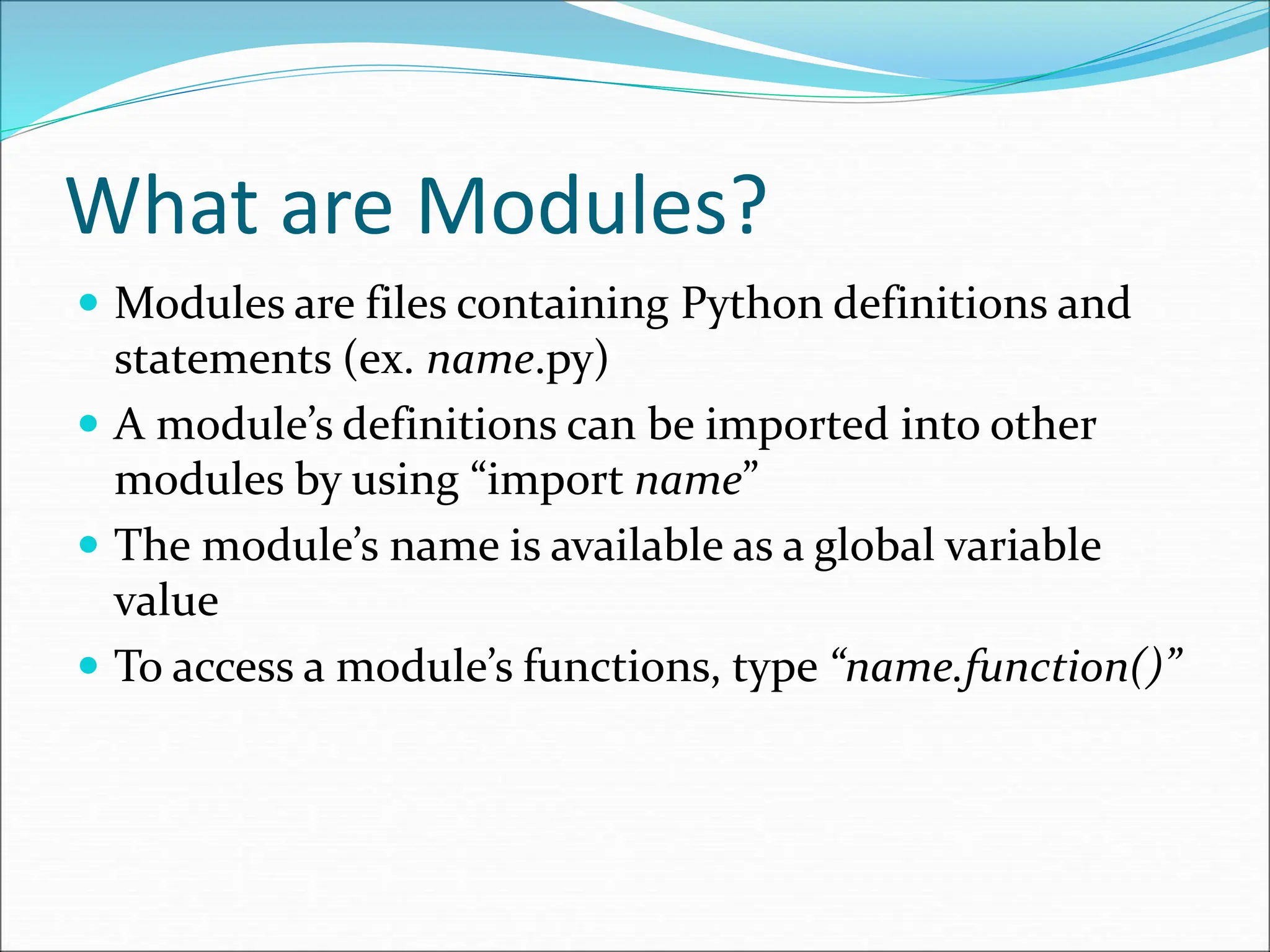 What are Modules?
 Modules are files containing Python definitions and
statements (ex. name.py)
 A module’s definitions can be imported into other
modules by using “import name”
 The module’s name is available as a global variable
value
 To access a module’s functions, type “name.function()”
 