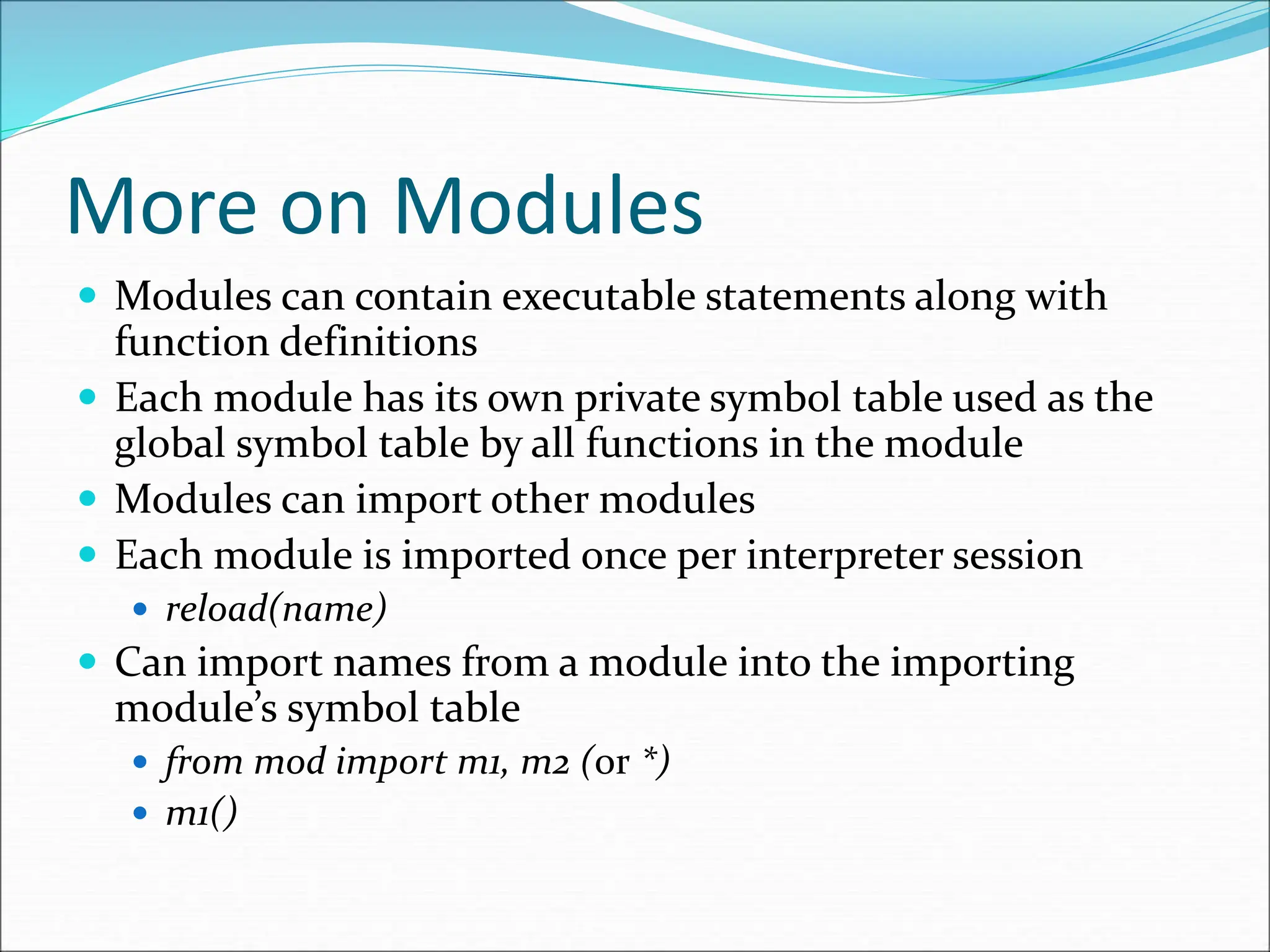 More on Modules
 Modules can contain executable statements along with
function definitions
 Each module has its own private symbol table used as the
global symbol table by all functions in the module
 Modules can import other modules
 Each module is imported once per interpreter session
 reload(name)
 Can import names from a module into the importing
module’s symbol table
 from mod import m1, m2 (or *)
 m1()
 