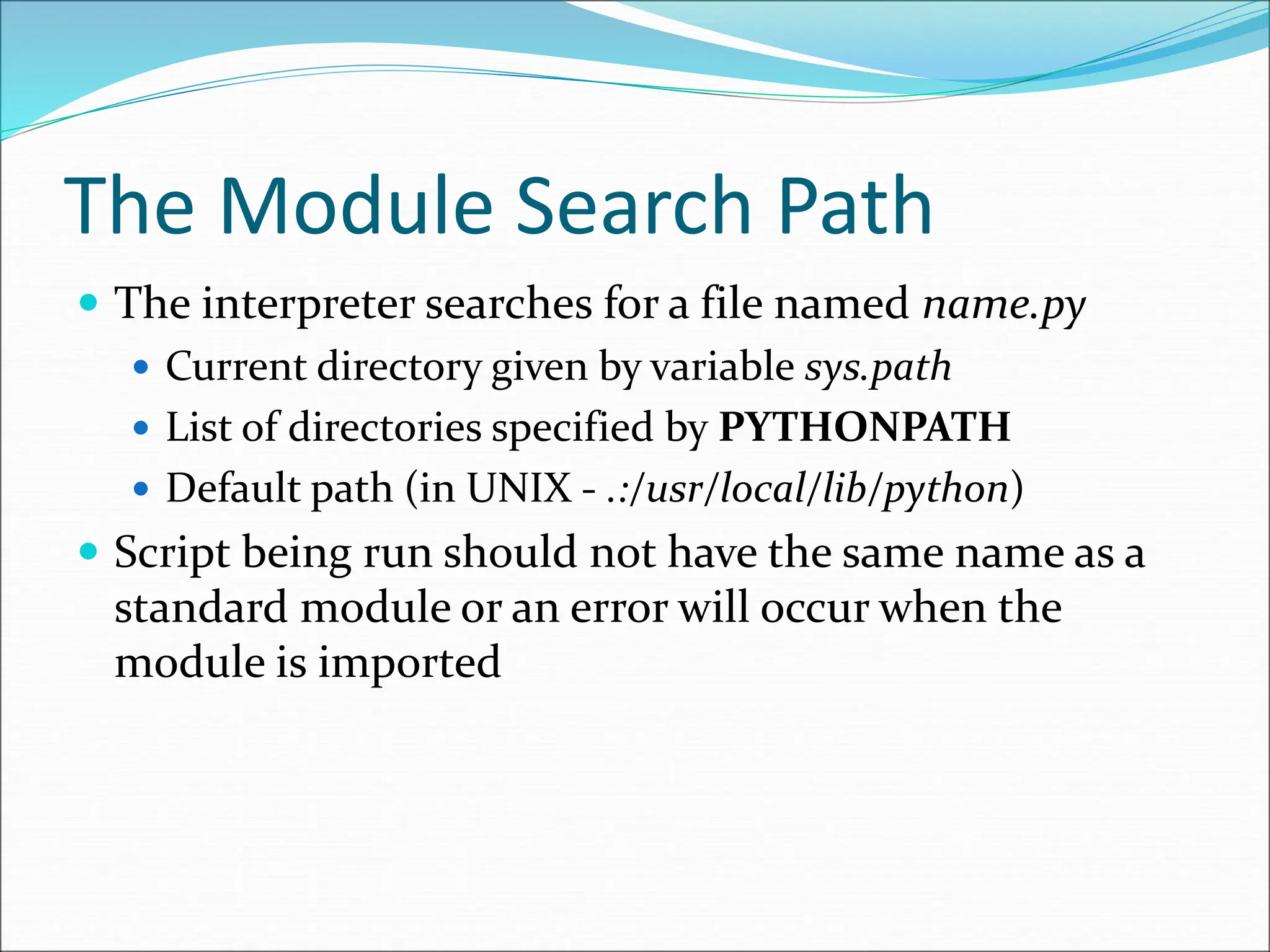 The Module Search Path
 The interpreter searches for a file named name.py
 Current directory given by variable sys.path
 List of directories specified by PYTHONPATH
 Default path (in UNIX - .:/usr/local/lib/python)
 Script being run should not have the same name as a
standard module or an error will occur when the
module is imported
 