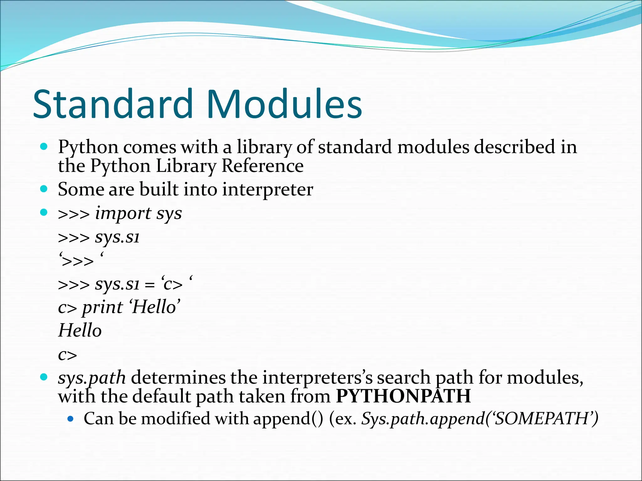 Standard Modules
 Python comes with a library of standard modules described in
the Python Library Reference
 Some are built into interpreter
 >>> import sys
>>> sys.s1
‘>>> ‘
>>> sys.s1 = ‘c> ‘
c> print ‘Hello’
Hello
c>
 sys.path determines the interpreters’s search path for modules,
with the default path taken from PYTHONPATH
 Can be modified with append() (ex. Sys.path.append(‘SOMEPATH’)
 