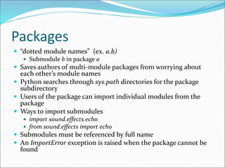 Packages
 “dotted module names” (ex. a.b)
 Submodule b in package a
 Saves authors of multi-module packages from worrying about
each other’s module names
 Python searches through sys.path directories for the package
subdirectory
 Users of the package can import individual modules from the
package
 Ways to import submodules
 import sound.effects.echo
 from sound.effects import echo
 Submodules must be referenced by full name
 An ImportError exception is raised when the package cannot be
found
 