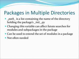 Packages in Multiple Directories
 _path_ is a list containing the name of the directory
holding the package’s _init_.py
 Changing this variable can affect futute searches for
modules and subpackages in the package
 Can be used to extend the set of modules in a package
 Not often needed
 