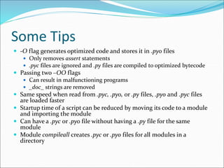 Some Tips
 -O flag generates optimized code and stores it in .pyo files
 Only removes assert statements
 .pyc files are ignored and .py files are compiled to optimized bytecode
 Passing two –OO flags
 Can result in malfunctioning programs
 _doc_ strings are removed
 Same speed when read from .pyc, .pyo, or .py files, .pyo and .pyc files
are loaded faster
 Startup time of a script can be reduced by moving its code to a module
and importing the module
 Can have a .pyc or .pyo file without having a .py file for the same
module
 Module compileall creates .pyc or .pyo files for all modules in a
directory
 