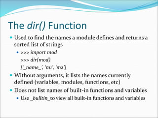 The dir() Function
 Used to find the names a module defines and returns a
sorted list of strings
 >>> import mod
>>> dir(mod)
[‘_name_’, ‘m1’, ‘m2’]
 Without arguments, it lists the names currently
defined (variables, modules, functions, etc)
 Does not list names of built-in functions and variables
 Use _bulltin_to view all built-in functions and variables
 