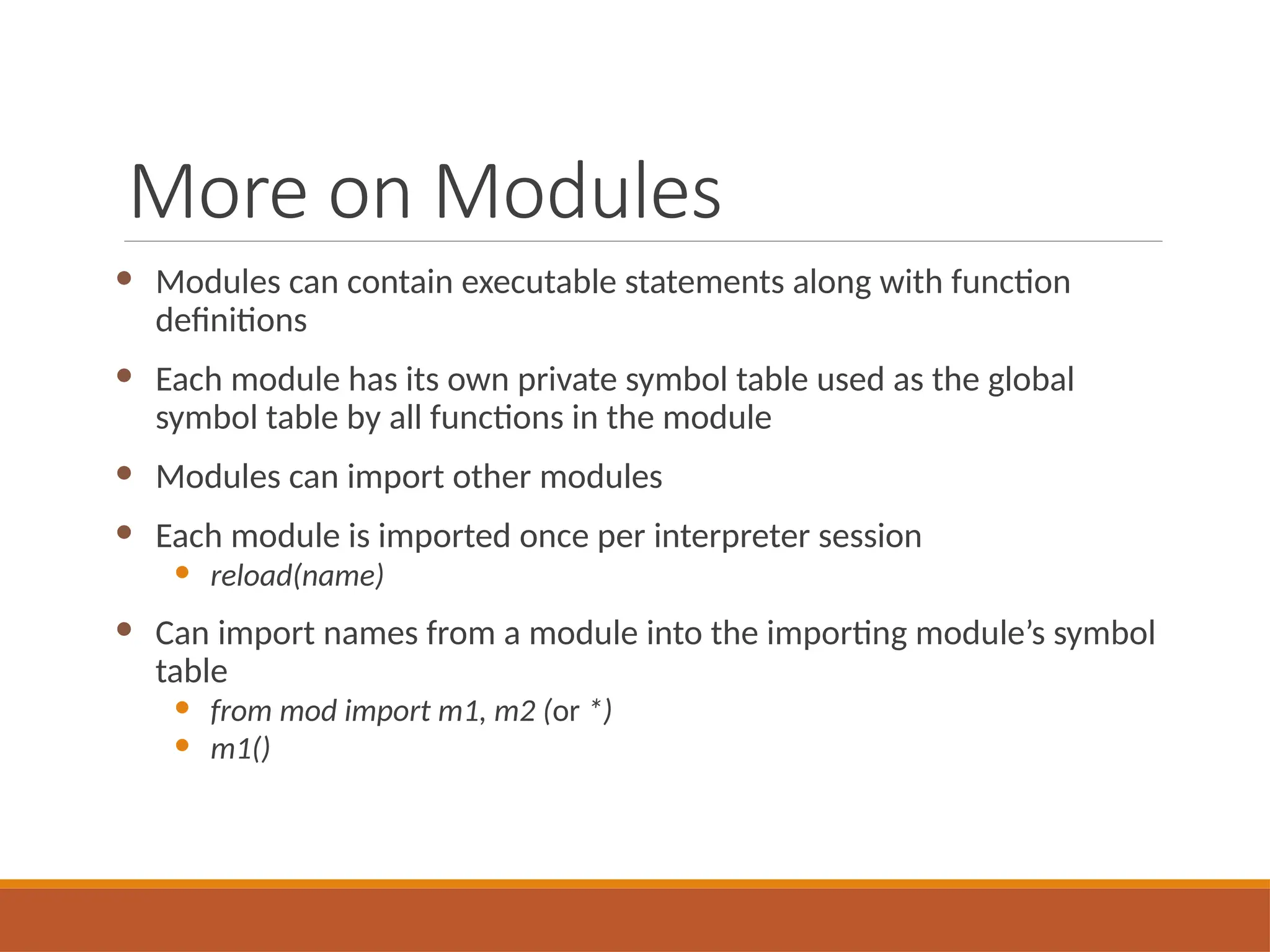 More on Modules
 Modules can contain executable statements along with function
definitions
 Each module has its own private symbol table used as the global
symbol table by all functions in the module
 Modules can import other modules
 Each module is imported once per interpreter session
 reload(name)
 Can import names from a module into the importing module’s symbol
table
 from mod import m1, m2 (or *)
 m1()
 
