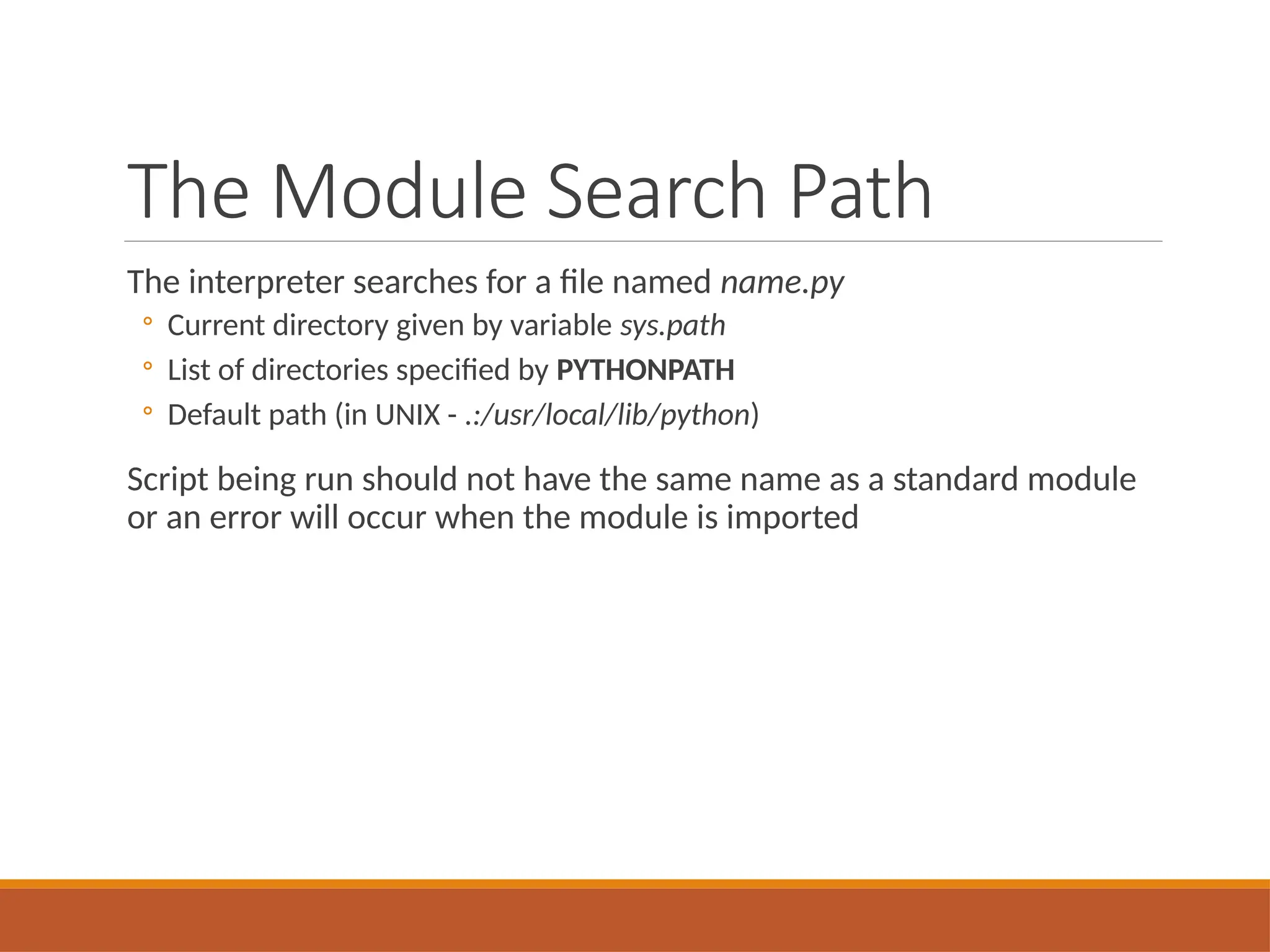The Module Search Path
The interpreter searches for a file named name.py
◦ Current directory given by variable sys.path
◦ List of directories specified by PYTHONPATH
◦ Default path (in UNIX - .:/usr/local/lib/python)
Script being run should not have the same name as a standard module
or an error will occur when the module is imported
 