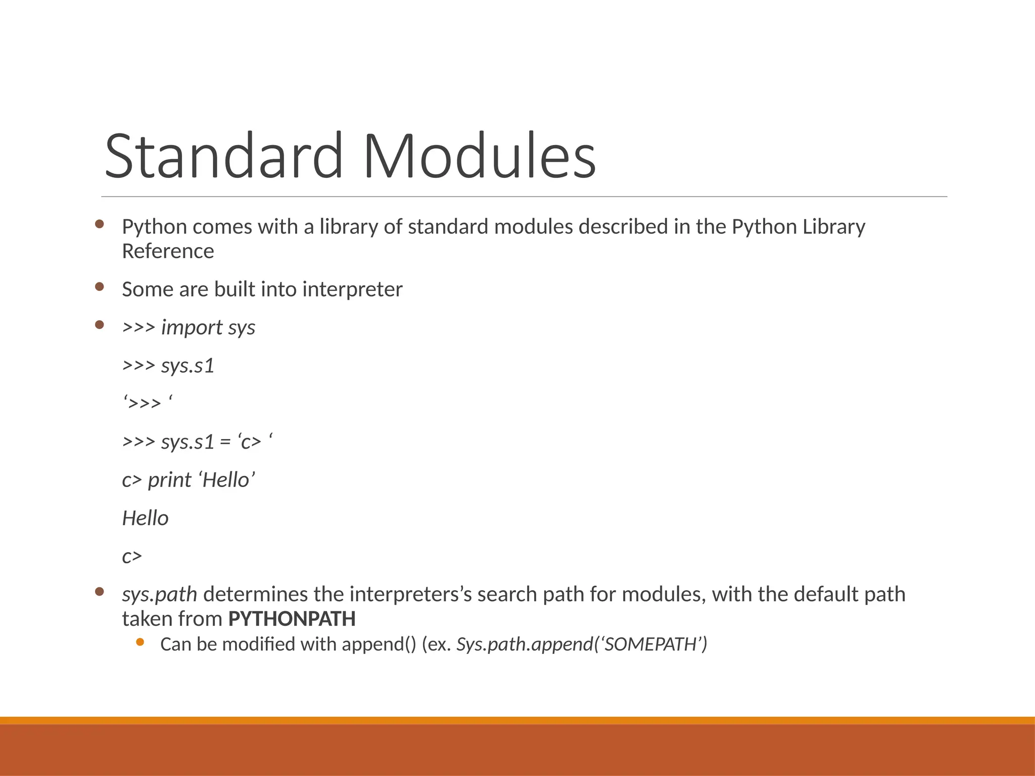 Standard Modules
 Python comes with a library of standard modules described in the Python Library
Reference
 Some are built into interpreter
 >>> import sys
>>> sys.s1
‘>>> ‘
>>> sys.s1 = ‘c> ‘
c> print ‘Hello’
Hello
c>
 sys.path determines the interpreters’s search path for modules, with the default path
taken from PYTHONPATH
 Can be modified with append() (ex. Sys.path.append(‘SOMEPATH’)
 