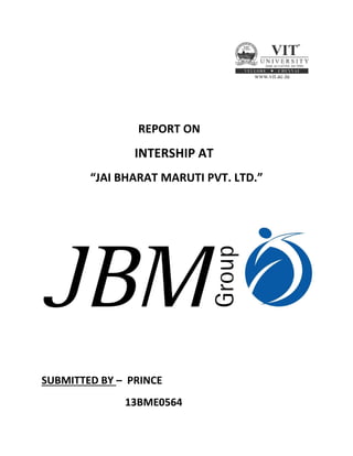 REPORT ON
INTERSHIP AT
“JAI BHARAT MARUTI PVT. LTD.”
SUBMITTED BY – PRINCE
13BME0564
 
