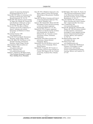 Lange et al.


     capacity for processing information.       Rose DJ 1997 A Mulitlevel Approach to the      Self BP, Bagley AM, Triplett TL, Paulos LE
     Psychological Review 63: 81±97                 Study of Motor Control and Learning.            1996 Functional biomechanical analysis
Nelson DO 1957 E€ects of swimming on the            Allyn & Bacon, Massachusetts: Needham           of the Pilates-based reformer during
     learning of selected gross motor skills.       Heights                                                   Â
                                                                                                    demi-plie movements. Journal of Applied
     Research Quarterly 28: 374±378             Sage GH 1984 Motor Learning and Control:            Biomechanics 12: 326±337
Nide€er RN 1993 Attention control training.         A Neuropsychological Approach. Wm.         Shea CH, Shebilske WL, Worchel S 1993
     In: Singer RN, Murphy M, Tennant LK            C. Brown, Dubuque, Iowa                         Motor Learning and Control. Prentice-
     (eds) Handbook of Research on Sport        Salmoni AW, Schmidt RA, Walter CB 1984              Hall: Englewood Cli€s, New Jersey
     Psychology. Macmillan, New York                Knowledge of results and motor learning:   Stott Conditioning 1999
Parrott AA 1993 The e€ects of Pilates               a review and critical reappraisal.              www.stottconditioning.com
     technique and aerobic conditioning on          Psychological Bulletin 95: 355±386         Swinnen SP, Schmidt RA, Nicholson DE,
     dancers' technique and aesthetic.          Schmidt RA 1991a Frequent augmented                 Shapiro DC 1990 Information feedback
     Kinesiology and Medicine for Dance             feedback can degrade learning: Evidence         for skill acquisition: instantaneous
     15: 45±64                                      and interpretations. In: Requin J,              knowledge of results degrades learning.
Physicalmind Institute 1999                         Stelmach GE, eds. Tutorials in motor            Journal of Experimental Psychology:
     www.themethod.com                              neuroscience. Kluwer, Dordrecht,                Learning, Memory and Cognition
Pilates JH 1934 Your Health. Presentation           Netherlands                                     16: 706±716
     Dynamics, Incline Village, Nevada          Schmidt RA 1991b Motor learning and            The Balanced Body Studio 1999
Pilates JH, Miller WJ 1945 Return to Life           performance. Human Kinetics,                    www.pilates.uk.com
     through Contrology. Presentation               Champaign, Illinois                        The Pilates Center 1999
     Dynamics, Incline Village, Nevada          Schmidt RA, Lee TD 1999 Motor control and           www.thepilatescenter.com
Pilates Institute 1999 www.pilates.net              learning, 3rd ed. Champaign, Illinois:     Winstein CJ, Schmidt RA 1990 Reduced
Pilates1 Method 1999                                Human Kinetics                                  frequency of knowledge of results
     www.pilates-studio.com                     Schmidt RA, Young DE 1987 Transfer of               enhances motor skill learning.
Polestar1 Education 1999                            movement control in motor learning. In:         Journal of Experimental Psychology:
     www.polestareducation.com                      Cormier SM, Hagman JD, eds. Transfer            Learning, Memory and Cognition 16:
Robinson L, Thomson G 1997 Body Control:            of Learning. Academic Press, Orlando,           677±691
     Using Techniques Developed by Joseph H.        Florida
     Pilates. BanBridge Books, Philadelphia




                                                                   108
                            J O U R NAL O F B O DY W O R K AN D MOV E M E N T TH E R APIE S APRIL 20 0 0
 